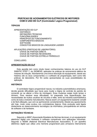 PRÁTICAS DE ACIONAMENTOS ELÉTRICOS DE MOTORES
COM O USO DE CLP (Controlador Lógico Programável)
TÓPICOS
APRESENTAÇÃO DO CLP
HISTÓRICO
DEFINIÇÕES TÉCNICAS
FUNCIONALIDADES
PRINCÍPIOS DE FUNCIONAMENTO
COMPONENTES BÁSICOS
SOFTWARE
CONCEITOS BÁSICOS DA LINGUAGEM LADDER
APLICAÇÕES (PRÁTICAS DE LABORATÓRIO)
CHAVE DE PARTIDA DIRETA
CHAVE DE PARTIDA REVERSORA
CHAVE DE PARTIDA ESTRELA-TRIÂNGULO
CONCLUSÃO.
APRESENTAÇÃO DO CLP
Esta apostila tem como intuito trazer conhecimentos básicos do uso do CLP
SIMATIC STEP 7, da SIEMENS, aplicados às práticas de acionamento elétrico de
motores de indução. Abordaremos uma breve descrição do equipamento, desde seu
histórico até os seus componentes e o software de programação, bem como três
práticas de laboratório. Por fim serão apresentadas as suas possibilidades de
aplicação.
HISTÓRICO
O controlador lógico programável nasceu na indústria automobilística americana,
devida grande dificuldade que havia para mudar a lógica de controle de painéis de
comando ao se alterar a linha da montagem. Essa mudança exigia muito tempo e
dinheiro. Para resolver essa dificuldade, foi preparada uma especificação das
necessidades de muitos usuários de circuitos e relés, tanto da indústria automobilística
como de toda a indústria manufatureira. Nascia assim um equipamento bastante versátil
e de fácil utilização, que vem se aprimorando constantemente. Desde seu aparecimento
até hoje, muita coisa evoluiu nos controladores lógicos. Esta evolução está ligada
diretamente ao desenvolvimento tecnológico da informática, principalmente em termos
de software e de hardware.
DEFINIÇÕES TÉCNICAS
Segundo a ABNT (Associação Brasileira de Normas técnicas), é um equipamento
eletrônico digital com hardware e software compatíveis com aplicações industriais.
Segundo a NEMA (National Electrical Manufactures Association), È um aparelho
eletrônico digital que utiliza uma memória programável para armazena internamente
 