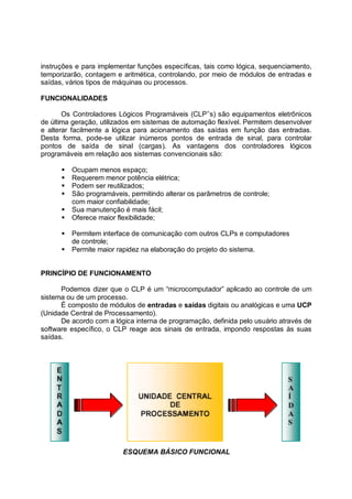 instruções e para implementar funções específicas, tais como lógica, sequenciamento,
temporizarão, contagem e aritmética, controlando, por meio de módulos de entradas e
saídas, vários tipos de máquinas ou processos.

FUNCIONALIDADES

       Os Controladores Lógicos Programáveis (CLP’’s) são equipamentos eletrônicos
de última geração, utilizados em sistemas de automação flexível. Permitem desenvolver
e alterar facilmente a lógica para acionamento das saídas em função das entradas.
Desta forma, pode-se utilizar inúmeros pontos de entrada de sinal, para controlar
pontos de saída de sinal (cargas). As vantagens dos controladores lógicos
programáveis em relação aos sistemas convencionais são:

      !"Ocupam menos espaço;
      !"Requerem menor potência elétrica;
      !"Podem ser reutilizados;
      !"São programáveis, permitindo alterar os parâmetros de controle;
        com maior confiabilidade;
      !"Sua manutenção é mais fácil;
      !"Oferece maior flexibilidade;

      !"Permitem interface de comunicação com outros CLPs e computadores
        de controle;
      !"Permite maior rapidez na elaboração do projeto do sistema.


PRINCÍPIO DE FUNCIONAMENTO

      Podemos dizer que o CLP é um “microcomputador” aplicado ao controle de um
sistema ou de um processo.
      É composto de módulos de entradas e saídas digitais ou analógicas e uma UCP
(Unidade Central de Processamento).
      De acordo com a lógica interna de programação, definida pelo usuário através de
software específico, o CLP reage aos sinais de entrada, impondo respostas às suas
saídas.




                         ESQUEMA BÁSICO FUNCIONAL
 