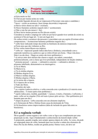Sugestões,críticas,envio de questões para resolução em sala,envie e-mail para janainasicoli@hotmail.com
a) Geia muito no Sul.
b) Choveu por muitas noites no verão.
Em sentido figurado deixam de ser impessoais (Choveram vaias para o candidato.)
* haver = existir ou acontecer, fazer (tempo decorrido) é impessoal.
a) Havia vários alunos na sala (= existiam).
b) Houve bastantes acidentes naquele mês (= aconteceram).
c) Não a vejo faz uns meses (= faz).
d) Deve haver muitas pessoas na fila (devem existir).
Considera-se errado o emprego do verbo ter por haver quando tiver sentido de existir ou
acontecer (J há um lugar ali. / L tem um lugar ali.)
Os verbos existir e acontecer são pessoais e concordam com seu sujeito (Existiam sérios
compromissos. / Aconteceram bastantes problemas naquele dia.)
* verbo fazer indicando tempo decorrido ou fenômeno da natureza (impessoal).
a) Fazia anos que não vínhamos ao Rio.
b) Faz verões maravilhosos nos trópicos.
* verbo ser - impessoal quando indica data hora e distância, concordando com a
expressão numérica ou a palavra a que se refere (Eram seis horas. / Hoje é dia doze. /
Hoje é ou são doze. / Daqui ao centro são treze quilômetros.).
* se estiver entre dois núcleos das classes a seguir, em ordem, concordará,
preferencialmente, com a classe que tiver prioridade, independente de função sintática.
* pronome pessoal → pessoa → substantivo concreto → substantivo abstrato →
pronome indefinido, demonstrativo ou interrogativo.
a) Tu és Maria.
b) Maria és tu.
c) Tu és minhas alegrias.
d) Minhas alegrias és tu.
e) Maria é minhas alegrias.
f) Minhas alegrias é Maria.
g) As terras são a riqueza.
h) A riqueza são as terras.
i) Tudo são flores.
j) Emoções são tudo.
* se o sujeito é palavra coletiva, o verbo concorda com o predicativo (A maioria eram
adolescentes. / A maior parte eram problemas.).
* sujeito indica peso, medida, quantidade + é pouco, é muito, é bastante, é suficiente, é
tanto, verbo ser no singular (Três mil reais é pouco pelo serviço. / Dez quilômetros já é
bastante para um dia.).
* silepse de pessoa - verbo concorda com um elemento implícito.
a) A formosura de Páris e Helena foram causa da destruição de Tróia.
b) Os brasileiros somos improvisadores (idéia de inclusão de quem fala entre os
brasileiros).
5.1 a regência verbal:
Dá-se quando o termo regente é um verbo e este se liga a seu complemento por uma
preposição ou não. Aqui é fundamental o conhecimento da transitividade verbal.
A preposição, quando exigida, nem sempre aparece depois do verbo. Às vezes, ela pode
ser empregada antes do verbo, bastando para isso inverter a ordem dos elementos da
frase (Na rua dos Bobos, residia um grande poeta). Outras vezes, ela deve ser
 