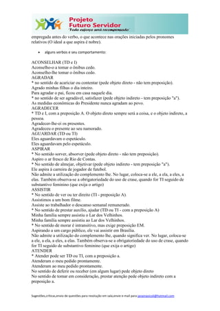 Sugestões,críticas,envio de questões para resolução em sala,envie e-mail para janainasicoli@hotmail.com
empregada antes do verbo, o que acontece nas orações iniciadas pelos pronomes
relativos (O ideal a que aspira é nobre).
 alguns verbos e seu comportamento:
ACONSELHAR (TD e I)
Aconselho-o a tomar o ônibus cedo.
Aconselho-lhe tomar o ônibus cedo.
AGRADAR
* no sentido de acariciar ou contentar (pede objeto direto - não tem preposição).
Agrado minhas filhas o dia inteiro.
Para agradar o pai, ficou em casa naquele dia.
* no sentido de ser agradável, satisfazer (pede objeto indireto - tem preposição "a").
As medidas econômicas do Presidente nunca agradam ao povo.
AGRADECER
* TD e I, com a preposição A. O objeto direto sempre será a coisa, e o objeto indireto, a
pessoa.
Agradecer-lhe-ei os presentes.
Agradeceu o presente ao seu namorado.
AGUARDAR (TD ou TI)
Eles aguardavam o espetáculo.
Eles aguardavam pelo espetáculo.
ASPIRAR
* No sentido sorver, absorver (pede objeto direto - não tem preposição).
Aspiro o ar fresco de Rio de Contas.
* No sentido de almejar, objetivar (pede objeto indireto - tem preposição "a").
Ele aspira à carreira de jogador de futebol.
Não admite a utilização do complemento lhe. No lugar, coloca-se a ele, a ela, a eles, a
elas. Também observa-se a obrigatoriedade do uso de crase, quando for TI seguido de
substantivo feminino (que exija o artigo)
ASSISTIR
* No sentido de ver ou ter direito (TI - preposição A).
Assistimos a um bom filme.
Assiste ao trabalhador o descanso semanal remunerado.
* No sentido de prestar auxílio, ajudar (TD ou TI - com a preposição A)
Minha família sempre assistiu o Lar dos Velhinhos.
Minha família sempre assistiu ao Lar dos Velhinhos.
* No sentido de morar é intransitivo, mas exige preposição EM.
Aspirando a um cargo público, ele vai assistir em Brasília.
Não admite a utilização do complemento lhe, quando significa ver. No lugar, coloca-se
a ele, a ela, a eles, a elas. Também observa-se a obrigatoriedade do uso de crase, quando
for TI seguido de substantivo feminino (que exija o artigo)
ATENDER
* Atender pode ser TD ou TI, com a preposição a.
Atenderam o meu pedido prontamente.
Atenderam ao meu pedido prontamente.
No sentido de deferir ou receber (em algum lugar) pede objeto direto
No sentido de tomar em consideração, prestar atenção pede objeto indireto com a
preposição a.
 