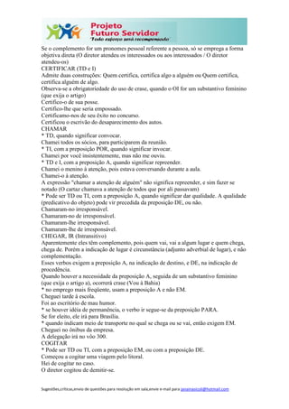 Sugestões,críticas,envio de questões para resolução em sala,envie e-mail para janainasicoli@hotmail.com
Se o complemento for um pronomes pessoal referente a pessoa, só se emprega a forma
objetiva direta (O diretor atendeu os interessados ou aos interessados / O diretor
atendeu-os)
CERTIFICAR (TD e I)
Admite duas construções: Quem certifica, certifica algo a alguém ou Quem certifica,
certifica alguém de algo.
Observa-se a obrigatoriedade do uso de crase, quando o OI for um substantivo feminino
(que exija o artigo)
Certifico-o de sua posse.
Certifico-lhe que seria empossado.
Certificamo-nos de seu êxito no concurso.
Certificou o escrivão do desaparecimento dos autos.
CHAMAR
* TD, quando significar convocar.
Chamei todos os sócios, para participarem da reunião.
* TI, com a preposição POR, quando significar invocar.
Chamei por você insistentemente, mas não me ouviu.
* TD e I, com a preposição A, quando significar repreender.
Chamei o menino à atenção, pois estava conversando durante a aula.
Chamei-o à atenção.
A expressão "chamar a atenção de alguém" não significa repreender, e sim fazer se
notado (O cartaz chamava a atenção de todos que por ali passavam)
* Pode ser TD ou TI, com a preposição A, quando significar dar qualidade. A qualidade
(predicativo do objeto) pode vir precedida da preposição DE, ou não.
Chamaram-no irresponsável.
Chamaram-no de irresponsável.
Chamaram-lhe irresponsável.
Chamaram-lhe de irresponsável.
CHEGAR, IR (Intransitivo)
Aparentemente eles têm complemento, pois quem vai, vai a algum lugar e quem chega,
chega de. Porém a indicação de lugar é circunstância (adjunto adverbial de lugar), e não
complementação.
Esses verbos exigem a preposição A, na indicação de destino, e DE, na indicação de
procedência.
Quando houver a necessidade da preposição A, seguida de um substantivo feminino
(que exija o artigo a), ocorrerá crase (Vou à Bahia)
* no emprego mais freqüente, usam a preposição A e não EM.
Cheguei tarde à escola.
Foi ao escritório de mau humor.
* se houver idéia de permanência, o verbo ir segue-se da preposição PARA.
Se for eleito, ele irá para Brasília.
* quando indicam meio de transporte no qual se chega ou se vai, então exigem EM.
Cheguei no ônibus da empresa.
A delegação irá no vôo 300.
COGITAR
* Pode ser TD ou TI, com a preposição EM, ou com a preposição DE.
Começou a cogitar uma viagem pelo litoral.
Hei de cogitar no caso.
O diretor cogitou de demitir-se.
 