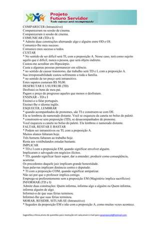 Sugestões,críticas,envio de questões para resolução em sala,envie e-mail para janainasicoli@hotmail.com
COMPARECER (Intransitivo)
Compareceram na sessão de cinema.
Compareceram à sessão de cinema.
COMUNICAR (TD e I)
* Admite duas construções alternando algo e alguém entre OD e OI.
Comunico-lhe meu sucesso.
Comunico meu sucesso a todos.
CUSTAR
* No sentido de ser difícil será TI, com a preposição A. Nesse caso, terá como sujeito
aquilo que é difícil, nunca a pessoa, que será objeto indireto.
Custou-me acreditar em Hipocárpio.
Custa a algumas pessoas permanecer em silêncio.
* no sentido de causar transtorno, dar trabalho será TD e I, com a preposição A.
Sua irresponsabilidade custou sofrimento a toda a família.
* no sentido de ter preço será intransitivo.
Estes sapatos custaram R$ 50,00.
DESFRUTAR E USUFRUIR (TD)
Desfrutei os bens de meu pai.
Pagam o preço do progresso aqueles que menos o desfrutam.
ENSINAR - TD e I
Ensinei-o a falar português.
Ensinei-lhe o idioma inglês.
ESQUECER, LEMBRAR
* quando acompanhados de pronomes, são TI e constroem-se com DE.
Ela se lembrou do namorado distante. Você se esqueceu da caneta no bolso do paletó.
* constroem-se sem preposição (TD), se desacompanhados de pronome.
Você esqueceu a caneta no bolso do paletó. Ela lembrou o namorado distante.
FALTAR, RESTAR E BASTAR
* Podem ser intransitivos ou TI, com a preposição A.
Muitos alunos faltaram hoje.
Três homens faltaram ao trabalho hoje.
Resta aos vestibulandos estudar bastante.
IMPLICAR
* TD e I com a preposição EM, quando significar envolver alguém.
Implicaram o advogado em negócios ilícitos.
* TD, quando significar fazer supor, dar a entender; produzir como conseqüência,
acarretar.
Os precedentes daquele juiz implicam grande honestidade.
Suas palavras implicam denúncia contra o deputado.
* TI com a preposição COM, quando significar antipatizar.
Não sei por que o professor implica comigo.
Emprega-se preferentemente sem a preposição EM (Magistério implica sacrifícios)
INFORMAR (TD e I)
Admite duas construções: Quem informa, informa algo a alguém ou Quem informa,
informa alguém de algo.
Informei-o de que suas férias terminou.
Informei-lhe que suas férias terminou.
MORAR, RESIDIR, SITUAR-SE (Intransitivo)
* Seguidos da preposição EM e não com a preposição A, como muitas vezes acontece.
 