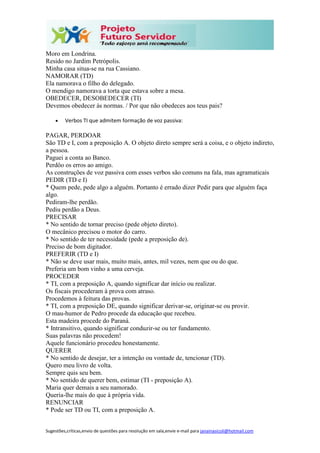 Sugestões,críticas,envio de questões para resolução em sala,envie e-mail para janainasicoli@hotmail.com
Moro em Londrina.
Resido no Jardim Petrópolis.
Minha casa situa-se na rua Cassiano.
NAMORAR (TD)
Ela namorava o filho do delegado.
O mendigo namorava a torta que estava sobre a mesa.
OBEDECER, DESOBEDECER (TI)
Devemos obedecer às normas. / Por que não obedeces aos teus pais?
 Verbos TI que admitem formação de voz passiva:
PAGAR, PERDOAR
São TD e I, com a preposição A. O objeto direto sempre será a coisa, e o objeto indireto,
a pessoa.
Paguei a conta ao Banco.
Perdôo os erros ao amigo.
As construções de voz passiva com esses verbos são comuns na fala, mas agramaticais
PEDIR (TD e I)
* Quem pede, pede algo a alguém. Portanto é errado dizer Pedir para que alguém faça
algo.
Pediram-lhe perdão.
Pediu perdão a Deus.
PRECISAR
* No sentido de tornar preciso (pede objeto direto).
O mecânico precisou o motor do carro.
* No sentido de ter necessidade (pede a preposição de).
Preciso de bom digitador.
PREFERIR (TD e I)
* Não se deve usar mais, muito mais, antes, mil vezes, nem que ou do que.
Preferia um bom vinho a uma cerveja.
PROCEDER
* TI, com a preposição A, quando significar dar início ou realizar.
Os fiscais procederam à prova com atraso.
Procedemos à feitura das provas.
* TI, com a preposição DE, quando significar derivar-se, originar-se ou provir.
O mau-humor de Pedro procede da educação que recebeu.
Esta madeira procede do Paraná.
* Intransitivo, quando significar conduzir-se ou ter fundamento.
Suas palavras não procedem!
Aquele funcionário procedeu honestamente.
QUERER
* No sentido de desejar, ter a intenção ou vontade de, tencionar (TD).
Quero meu livro de volta.
Sempre quis seu bem.
* No sentido de querer bem, estimar (TI - preposição A).
Maria quer demais a seu namorado.
Queria-lhe mais do que à própria vida.
RENUNCIAR
* Pode ser TD ou TI, com a preposição A.
 