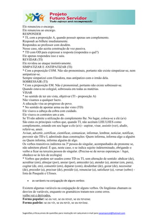 Sugestões,críticas,envio de questões para resolução em sala,envie e-mail para janainasicoli@hotmail.com
Ele renunciou o encargo.
Ele renunciou ao encargo.
RESPONDER
* TI, com a preposição A, quando possuir apenas um complemento.
Respondi ao bilhete imediatamente.
Respondeu ao professor com desdém.
Nesse caso, não aceita construção de voz passiva.
* TD com OD para expressar a resposta (respondeu o quê?)
Ele apenas respondeu isso e saiu.
REVIDAR (TI)
Ele revidou ao ataque instintivamente.
SIMPATIZAR E ANTIPATIZAR (TI)
* Com a preposição COM. Não são pronominais, portanto não existe simpatizar-se, nem
antipatizar-se.
Sempre simpatizei com Eleodora, mas antipatizo com o irmão dela.
SOBRESSAIR (TI)
* Com a preposição EM. Não é pronominal, portanto não existe sobressair-se.
Quando estava no colegial, sobressaía em todas as matérias.
VISAR
* no sentido de ter em vista, objetivar (TI - preposição A)
Não visamos a qualquer lucro.
A educação visa ao progresso do povo.
* No sentido de apontar arma ou dar visto (TD)
Ele visava a cabeça da cobra com cuidado.
Ele visava os contratos um a um.
Se TI não admite a utilização do complemento lhe. No lugar, coloca-se a ele (a/s)
São estes os principais verbos que, quando TI, não aceitam LHE/LHES como
complemento, estando em seu lugar a ele (a/s) - aspirar, visar, assistir (ver), aludir,
referir-se, anuir.
Avisar, advertir, certificar, cientificar, comunicar, informar, lembrar, noticiar, notificar,
prevenir são TD e I, admitindo duas construções: Quem informa, informa algo a alguém
ou Quem informa, informa alguém de algo.
Os verbos transitivos indiretos na 3ª pessoa do singular, acompanhados do pronome se,
não admitem plural. É que, neste caso, o se indica sujeito indeterminado, obrigando o
verbo a ficar na terceira pessoa do singular. (Precisa-se de novas esperanças / Aqui,
obedece-se às leis de ecologia)
* Verbos que podem ser usados como TD ou TI, sem alteração de sentido: abdicar (de),
acreditar (em), almejar (por), ansiar (por), anteceder (a), atender (a), atentar (em, para),
cogitar (de, em), consentir (em), deparar (com), desdenhar (de), gozar (de), necessitar
(de), preceder (a), precisar (de), presidir (a), renunciar (a), satisfazer (a), versar (sobre) -
lista de Pasquale e Ulisses.
 as variáveis na conjugação de alguns verbos:
Existem algumas variáveis na conjugação de alguns verbos. Os lingüistas chamam os
desvios de variáveis, enquanto os gramáticos tratam-nos como erros.
verbo ver e derivados.
Forma popular: se eu ver, se eu rever, se eu revesse.
Forma padrão: se eu vir, se eu revir, se eu revisse.
 