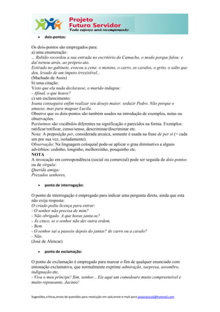 Sugestões,críticas,envio de questões para resolução em sala,envie e-mail para janainasicoli@hotmail.com
 dois-pontos:
Os dois-pontos são empregados para:
a) uma enumeração:
... Rubião recordou a sua entrada no escritório do Camacho, o modo porque falou: e
daí tornou atrás, ao próprio ato.
Estirado no gabinete, evocou a cena: o menino, o carro, os cavalos, o grito, o salto que
deu, levado de um ímpeto irresistível...
(Machado de Assis)
b) uma citação:
Visto que ela nada declarasse, o marido indagou:
- Afinal, o que houve?
c) um esclarecimento:
Joana conseguira enfim realizar seu desejo maior: seduzir Pedro. Não porque o
amasse, mas para magoar Lucila.
Observe que os dois-pontos são também usados na introdução de exemplos, notas ou
observações.
Parônimos são vocábulos diferentes na significação e parecidos na forma. Exemplos:
ratificar/retificar, censo/senso, descriminar/discriminar etc.
Nota: A preposição per, considerada arcaica, somente é usada na frase de per si (= cada
um por sua vez, isoladamente).
Observação: Na linguagem coloquial pode-se aplicar o grau diminutivo a alguns
advérbios: cedinho, longinho, melhorzinho, pouquinho etc.
NOTA
A invocação em correspondência (social ou comercial) pode ser seguida de dois-pontos
ou de vírgula:
Querida amiga:
Prezados senhores,
 ponto de interrogação:
O ponto de interrogação é empregado para indicar uma pergunta direta, ainda que esta
não exija resposta:
O criado pediu licença para entrar:
- O senhor não precisa de mim?
- Não obrigado. A que horas janta-se?
- Às cinco, se o senhor não der outra ordem.
- Bem.
- O senhor sai a passeio depois do jantar? de carro ou a cavalo?
- Não.
(José de Alencar)
 ponto de exclamação:
O ponto de exclamação é empregado para marcar o fim de qualquer enunciado com
entonação exclamativa, que normalmente exprime admiração, surpresa, assombro,
indignação etc.
- Viva o meu príncipe! Sim, senhor... Eis aqui um comedouro muito compreensível e
muito repousante, Jacinto!
 