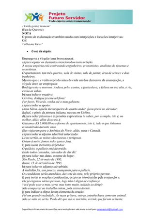 Sugestões,críticas,envio de questões para resolução em sala,envie e-mail para janainasicoli@hotmail.com
- Então janta, homem!
(Eça de Queiroz)
NOTA
O ponto de exclamação é também usado com interjeições e locuções interjetivas:
Oh!
Valha-me Deus!
 O uso da vírgula:
Emprega-se a vírgula (uma breve pausa):
a) para separar os elementos mencionados numa relação:
A nossa empresa está contratando engenheiros, economistas, analistas de sistemas e
secretárias.
O apartamento tem três quartos, sala de visitas, sala de jantar, área de serviço e dois
banheiros.
Mesmo que o e venha repetido antes de cada um dos elementos da enumeração, a
vírgula deve ser empregada:
Rodrigo estava nervoso. Andava pelos cantos, e gesticulava, e falava em voz alta, e ria,
e roía as unhas.
b) para isolar o vocativo:
Cristina, desligue já esse telefone!
Por favor, Ricardo, venha até o meu gabinete.
c) para isolar o aposto:
Dona Sílvia, aquela mexeriqueira do quarto andar, ficou presa no elevador.
Rafael, o gênio da pintura italiana, nasceu em Urbino.
d) para isolar palavras e expressões explicativas (a saber, por exemplo, isto é, ou
melhor, aliás, além disso etc.):
Gastamos R$ 5.000,00 na reforma do apartamento, isto é, tudo o que tínhamos
economizado durante anos.
Eles viajaram para a América do Norte, aliás, para o Canadá.
e) para isolar o adjunto adverbial antecipado:
Lá no sertão, as noites são escuras e perigosas.
Ontem à noite, fomos todos jantar fora.
f) para isolar elementos repetidos:
O palácio, o palácio está destruído.
Estão todos cansados, cansados de dar dó!
g) para isolar, nas datas, o nome do lugar:
São Paulo, 22 de maio de 1995.
Roma, 13 de dezembro de 1995.
h) para isolar os adjuntos adverbiais:
A multidão foi, aos poucos, avançando para o palácio.
Os candidatos serão atendidos, das sete às onze, pelo próprio gerente.
i) para isolar as orações coordenadas, exceto as introduzidas pela conjunção e:
Ele já enganou várias pessoas, logo não é digno de confiança.
Você pode usar o meu carro, mas tome muito cuidado ao dirigir.
Não compareci ao trabalho ontem, pois estava doente.
j) para indicar a elipse de um elemento da oração:
Foi um grande escândalo. Às vezes gritava; outras, estrebuchava como um animal.
Não se sabe ao certo. Paulo diz que ela se suicidou, a irmã, que foi um acidente.
 