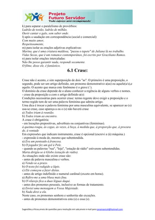 Sugestões,críticas,envio de questões para resolução em sala,envie e-mail para janainasicoli@hotmail.com
k) para separar o paralelismo de provérbios:
Ladrão de tostão, ladrão de milhão.
Ouvir cantar o galo, sem saber onde.
l) após a saudação em correspondência (social e comercial):
Com muito amor,
Respeitosamente,
m) para isolar as orações adjetivas explicativas:
Marina, que é uma criatura maldosa, "puxou o tapete" de Juliana lá no trabalho.
Vidas Secas, que é um romance contemporâneo, foi escrito por Graciliano Ramos.
n) para isolar orações intercaladas:
Não lhe posso garantir nada, respondi secamente.
O filme, disse ele, é fantástico.
6.1 Crase:
Crase não é acento, e sim superposição de dois "as". O primeiro é uma preposição, o
segundo, pode ser um artigo definido, um pronome demonstrativo a(as) ou aquele(a/s),e
aquilo. O acento que marca este fenômeno é o grave (`).
O domínio da crase depende de o aluno conhecer a regência de alguns verbos e nomes.
- crase da preposição a com o artigo definido a(s):
Condições necessárias para ocorrer crase: termo regente deve exigir a preposição e o
termo regido tem de ser uma palavra feminina que admita artigo.
Uma dica é trocar a palavra feminina por uma masculina equivalente, se aparecer ao (s)
usa-se crase, caso apareça a ou o (s) não haverá crase
a) Todos iriam à reunião.
b) Todos iriam ao encontro.
A crase é obrigatória:
- em locuções prepositivas, adverbiais ou conjuntivas (femininas).
à queima-roupa, às cegas, às vezes, à beça, à medida que, à proporção que, à procura
de, à vontade
Em expressões que indicam instrumento, crase é opcional (escrevi a (à) máquina.)
- expressão à moda de, mesmo que subentendida.
a) Era um penteado à francesa.
b) O jogador fez um gol à Pele.
- quando as palavras "rua", "loja", "estação de rádio" estiverem subentendidas.
Maria dirigiu-se à Globo (estação de rádio).
As situações onde não existe crase são:
- antes de palavra masculina e verbos.
a) Vende-se a prazo.
b) O texto foi redigido a lápis.
c) Ele começou a fazer dietas.
- antes de artigo indefinido e numeral cardinal (exceto em horas).
a) Refiro-me a uma blusa mais fina.
b) O vilarejo fica a duas léguas daqui.
- antes dos pronomes pessoais, inclusive as formas de tratamento.
a) Enviei uma mensagem a Vossa Majestade.
b) Nada direi a ela.
Neste caso, os pronomes senhora e senhorita são exceções.
- antes de pronomes demonstrativos esta (s) e essa (s).
 