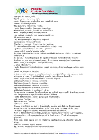 Sugestões,críticas,envio de questões para resolução em sala,envie e-mail para janainasicoli@hotmail.com
a) Refiro-me a estas flores.
b) Não deram valor a esta idéia.
- antes de pronomes indefinidos, com exceção de outra.
a) Direi a todas as pessoas.
b) Fiz alusão a esta moça e à outra.
- antes da preposição a tiver outra preposição.
Compareceu perante a juíza no dia da audiência.
Com a preposição até o uso é facultativo.
- no meio de expressões com palavras repetitivas.
Ficamos cara a cara.
- no a singular seguido de palavra no plural.
Pediu apoio a pessoas estranhas.
Não haverá crase antes de pronome interrogativo.
Na expressão devido à (s) + palavra feminina ocorre a crase.
- palavra feminina tomada em sentido genérico.
Apena pode ir de advertência a multa.
Havendo determinação, a crase é indispensável (Ele admite ter cedido à pressão dos
superiores.)
Na dúvida, e excluída qualquer das hipóteses tratadas, basta substituir a palavra
feminina por uma masculina equivalente. Se ocorrer ao no masculino, haverá crase.
Fui à cidade fazer compras - (ao supermercado).
A crase é facultativa:
- antes de nomes próprios femininos (exceto em nomes de personalidade pública - sem
artigo):
Enviei um presente a (à) Maria.
A exceção ocorre quando o nome feminino vier acompanhado de uma expressão que a
determine a crase é obrigatória (Dedico minha vida à Rosa do Jaboatão)
- antes do pronome adjetivo possessivo feminino singular:
a) Pediu informações a minha secretária.
b) Pediu informações à minha secretária.
c) Pediu informações a minhas secretárias.
d) Pediu informações as minhas secretárias.
e) Pediu informações às minhas secretárias.
Se o pronome possessivo for substantivo e por regência a preposição for exigida, a crase
será obrigatória (Foi a [à] sua cidade natal e à minha)
- antes de topônimos, a menos que estejam determinados.
a) Iremos a Curitiba.
b) Iremos à bela Curitiba.
c) Iremos à Bahia.
Quando o topônimo não estiver determinado, usa-se o teste da troca do verbo para
chegar. Se nesta troca aparecer chego da, há crase; se for chego de, não há crase.
- Crase da preposição a com o pronome demonstrativo e relativo:
Com os demonstrativos aquele (s), aquela (s) e aquilo, basta verificar se, por regência,
alguma palavra pede a preposição que irá se fundir com o "a" inicial do próprio
pronome.
Uma dica é trocar aquele (a/s) por este (a/s) e aquilo por isto, se antes aparecer a, há
crase.
a) Enviei presentes àquela menina.
b) A matéria não se relaciona àqueles problemas.
 