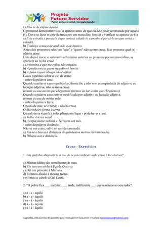 Sugestões,críticas,envio de questões para resolução em sala,envie e-mail para janainasicoli@hotmail.com
c) Não se de ênfase àquilo.
O pronome demonstrativo a (s) aparece antes de que ou de e pode ser trocado por aquela
(s). Deve-se fazer o teste da troca por um masculino similar e verificar se aparece ao (s)
a) Esta estrada é paralela à que corta a cidade (o caminho é paralelo ao que corta a
cidade).
b) Conheço a moça de azul, não a de branco.
Antes dos pronomes relativos "que" e "quem" não ocorre crase. Já o pronome qual (s)
admite crase
Uma dica é trocar o substantivo feminino anterior ao pronome por um masculino, se
aparecer ao (s) há crase
a) A menina a que me refiro não estudou.
b) A professora a quem me refiro é bonita.
b) A fama à qual almejo não é difícil.
Casos especiais sobre o uso da crase:
- antes da palavra casa:
Quando a palavra casa significa lar, domicílio e não vem acompanhada de adjetivo, ou
locução adjetiva, não se usa a crase.
Iremos a casa assim que chegarmos (iremos ao lar assim que chegarmos).
Quando a palavra casa estiver modificada por adjetivo ou locução adjetiva.
Iremos à casa de minha mãe.
- antes da palavra terra:
Oposto de mar, ar e bordo - não há crase
O Marinheiro forma a terra.
Quando terra significa solo, planeta ou lugar - pode haver crase.
a) Voltei à terra natal.
b) A espaçonave voltará à Terra em um mês.
- antes da palavra distância:
Não se usa crase, salvo se vier determinada.
a) Via-se o barco à distância de quinhentos metros (determinado).
b) Olhava-nos a distância.
Crase - Exercícios
1. Em qual das alternativas o uso do acento indicativo de crase é facultativo?
a) Minhas idéias são semelhantes às suas.
b) Ele tem um estilo à Eça de Queiroz
c) Dei um presente à Mariana.
d) Fizemos alusão à mesma teoria.
e) Cortou o cabelo à Gal Costa.
2. "O pobre fica ___ meditar, ___ tarde, indiferente ___ que acontece ao seu redor".
a) à - a - aquilo
b) a - a - àquilo
c) a - à - àquilo
d) à - à - aquilo
e) à - à - àquilo
 