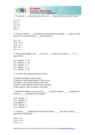 Sugestões,críticas,envio de questões para resolução em sala,envie e-mail para janainasicoli@hotmail.com
3. "A casa fica ___ direita de quem sobe a rua, __- duas quadras da Avenida Central".
a) à - há
b) a - à
c) a - há
d) à - a
e) à - à
4. "O grupo obedece ___ comando de um pernambucano, radicado ___ tempos em São
Paulo, e se exibe diariamente ___ hora do almoço".
a) o - à - a
b) ao - há - à
c) ao - a - a
d) o - há - a
e) o - a - a
5. "Nesta oportunidade, volto ___ referir-me ___ problemas já expostos ___ V. Sª ___
alguns dias".
a) à - àqueles - a - há
b) a - àqueles - a - há
c) a - aqueles - à - a
d) à - àqueles - a - a
e) a - aqueles - à - há
6. Assinale a frase gramaticalmente correta:
a) O Papa caminhava à passo firme.
b) Dirigiu-se ao tribunal disposto à falar ao juiz.
c) Chegou à noite, precisamente as dez horas.
d) Esta é a casa à qual me referi ontem às pressas.
e) Ora aspirava a isto, ora aquilo, ora a nada.
7. O Ministro informou que iria resistir _____ pressões contrárias _____ modificações
relativas _____ aquisição da casa própria.
a) às - àquelas _ à
b) as - aquelas - a
c) às àquelas - a
d) às - aquelas - à
e) as - àquelas - à
8. A alusão _____ lembranças da casa materna trazia _____ tona uma vivência _____
qual já havia renunciado.
a) às - a - a
b) as - à - há
c) as - a - à
 