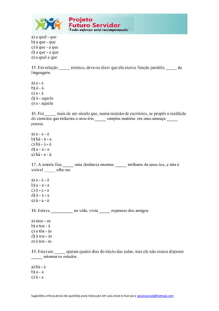 Sugestões,críticas,envio de questões para resolução em sala,envie e-mail para janainasicoli@hotmail.com
a) a qual - que
b) a que - que
c) à que - a que
d) a que - a que
e) a qual a que
15. Em relação _____ mímica, deve-se dizer que ela exerce função paralela _____ da
linguagem.
a) a - a
b) à - à
c) a - à
d) à - aquela
e) a - àquela
16. Foi _____ mais de um século que, numa reunião de escritores, se propôs a maldição
do cientista que reduzira o arco-íris _____ simples matéria: era uma ameaça _____
poesia.
a) a - a - à
b) há - à - a
c) há - à - à
d) a - a - a
e) há - a - à
17. A estrela fica _____ uma distância enorme, _____ milhares de anos-luz, e não é
visível _____ olho nu.
a) a - à - à
b) a - a - a
c) à - a - a
d) à - à - a
e) à - a - à
18. Estava __________ na vida, vivia _____ expensas dos amigos.
a) atoa - as
b) a toa - à
c) a tôa - às
d) à toa - às
e) à toa - as
19. Estavam _____ apenas quatro dias do início das aulas, mas ele não estava disposto
_____ retomar os estudos.
a) há - à
b) a - a
c) à - a
 