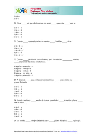 Sugestões,críticas,envio de questões para resolução em sala,envie e-mail para janainasicoli@hotmail.com
d) há - a
e) a - à
20. Disse _____ ela que não insistisse em amar _____ quem não _____ queria.
a) a - a - a
b) a - a - à
c) à - a - a
d) à - à - à
e) a - à - à
21. Quanto _____ suas exigências, recuso-me _____ levá-las _____ sério.
a) às - à - a
b) a - a - a
c) as - à - à
d) à - a - à
e) as - a - a
22. Quanto _____ problema, estou disposto, para ser coerente __________ mesmo,
_____ emprestar-lhe minha colaboração.
a) aquele - para mim - a
b) àquele - comigo - a
c) aquele - comigo - à
d) aquele - por mim - a
e) àquele - para mim - à
23. A lâmpada _____ cuja volta estavam mariposas _____ voar, emitia luz _____
grande distância.
a) a - à - à
b) à - a - à
c) a - à - a
d) a - a - a
e) à - a - a
24. Aquela candidata _____ rainha de beleza, quando foi _____ televisão, pôs-se _____
roer as unhas.
a) à - à - a
b) à - a - à
c) a - a - à
d) à - à - à
e) a - à - a
25. Eis o lema _____ sempre obedecia: ódio _____ guerra e aversão _____ injustiças.
 