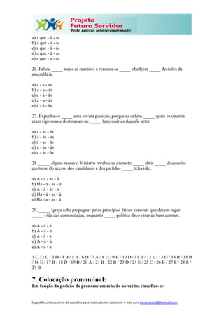 Sugestões,críticas,envio de questões para resolução em sala,envie e-mail para janainasicoli@hotmail.com
a) à que - à - as
b) à que - à - às
c) a que - à - às
d) a que - à - as
e) a que - a - as
26. Faltou _____ todas as reuniões e recusou-se _____ obedecer _____ decisões da
assembléia.
a) a - a - as
b) a - a - às
c) a - à - às
d) à - a - às
e) à - à - às
27. Expunha-se _____ uma severa punição, porque as ordens _____ quais se opunha
eram rigorosas e destinavam-se _____ funcionárias daquele setor.
a) a - as - às
b) à - às - as
c) à - as - às
d) à - às - às
e) a - às - às
28. _____ alguns meses o Ministro revelou-se disposto _____ abrir _____ discussões
em torno do acesso dos candidatos e dos partidos _____ televisão.
a) A - a - as - à
b) Há - a - às - a
c) A - à - às - a
d) Há - à - as - à
e) Há - a - as - à
29. _____ Igreja cabe propugnar pelos princípios éticos e morais que devem reger
_____ vida das comunidades, enquanto _____ política deve visar ao bem comum.
a) A - à - à
b) À - a - a
c) À - à - a
d) À - à - à
e) A - a - a
1 C / 2 C / 3 D / 4 B / 5 B / 6 D / 7 A / 8 D / 9 B / 10 D / 11 B / 12 E / 13 D / 14 B / 15 B
/ 16 E / 17 B / 18 D / 19 B / 20 A / 21 B / 22 B / 23 D / 24 E / 25 C / 26 B / 27 E / 28 E /
29 B.
7. Colocação pronominal:
Em função da posição do pronome em relação ao verbo, classifica-se:
 