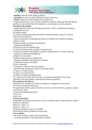Sugestões,críticas,envio de questões para resolução em sala,envie e-mail para janainasicoli@hotmail.com
- próclise: antes do verbo (Nada se perde.)
- mesóclise: no meio do verbo (Dirigir-lhe-emos a palavra.)
- ênclise: depois do verbo (Fugiram-nos as palavras.)
A regra geral diz que se deve colocar o pronome enclítico, desde que não haja fator de
próclise ou seja um dos futuros do indicativo, com atenção aos casos especiais.
São fatores de próclise:
- oração negativa, desde que não haja pausa entre o verbo e as palavras de negação.
a) Ninguém se mexe.
b) Nada me abala.
Se a palavra negativa preceder um infinitivo não-flexionado, é possível a ênclise:
Calei para não magoá-lo.
- frases exclamativas (começadas por palavras exclamativas) e optativas (desejo).
a) Deus te guie!
b) Quanto sangue se derramou inutilmente!
- conjunção subordinativa.
a) Preciso de que me responda algo.
b) O homem produz pouco, quando se alimenta mal.
A elipse da conjunção não dispensa a próclise: Quando passo e te vejo, exalto-me.
- pronome ou palavras interrogativas.
a) Quem me viu ontem?
b) Queria saber por que te afliges tanto.
- pronome indefinido, demonstrativo e relativo.
a) Alguém me ajude a sair daqui.
b) Isso te pertence.
c) Ele que se vestiu de verde está ridículo.
- advérbio (não seguido de vírgula) e o numeral ambos.
a) Aqui se vê muita miséria.
b) Aqui, vê-se muita miséria.
c) Ambos se olharam profundamente.
Se o sujeito estiver logo antes do verbo, a próclise será facultativa. Este fator,
entretanto, não pode quebrar o princípio dos fatores de próclise.
Ele se feriu ou ele feriu-se.
a) O homem se recupera ou o homem recupera-se. Ninguém me convencerá.
b) Tudo se fez por uma boa causa.
Por questão de eufonia, pode-se preferir a próclise ao invés da ênclise, quando o sujeito
vier antes do verbo
"Cada dia lhe desfolha um afeto."
Você viu-o.
Você o viu.
O uso de mesóclise:
Respeitados os princípios de próclise, far-se-á mesóclise caso o verbo esteja nos tempos
futuros do indicativo.
Dar-te-ia = daria + te.
dar-te-ei = darei + te.
a) Diante da platéia, cantar-se-ia melhor.
b) Os amigos sinceros lembrar-nos-ão um dia.
Usa-se ênclise:
- em início da frase ou após sinal de pontuação.
- casos não proclíticos e não mesoclíticos em geral.
 