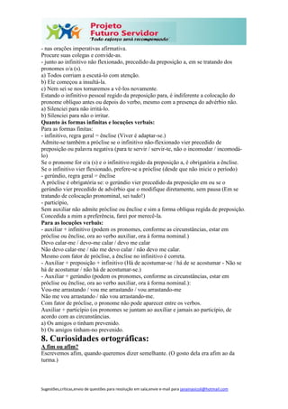 Sugestões,críticas,envio de questões para resolução em sala,envie e-mail para janainasicoli@hotmail.com
- nas orações imperativas afirmativa.
Procure suas colegas e convide-as.
- junto ao infinitivo não flexionado, precedido da preposição a, em se tratando dos
pronomes o/a (s).
a) Todos corriam a escutá-lo com atenção.
b) Ele começou a insultá-la.
c) Nem sei se nos tornaremos a vê-los novamente.
Estando o infinitivo pessoal regido da preposição para, é indiferente a colocação do
pronome oblíquo antes ou depois do verbo, mesmo com a presença do advérbio não.
a) Silenciei para não irritá-lo.
b) Silenciei para não o irritar.
Quanto às formas infinitas e locuções verbais:
Para as formas finitas:
- infinitivo, regra geral = ênclise (Viver é adaptar-se.)
Admite-se também a próclise se o infinitivo não-flexionado vier precedido de
preposição ou palavra negativa (para te servir / servir-te, não o incomodar / incomodá-
lo)
Se o pronome for o/a (s) e o infinitivo regido da preposição a, é obrigatória a ênclise.
Se o infinitivo vier flexionado, prefere-se a próclise (desde que não inicie o período)
- gerúndio, regra geral = ênclise
A próclise é obrigatória se: o gerúndio vier precedido da preposição em ou se o
gerúndio vier precedido de advérbio que o modifique diretamente, sem pausa (Em se
tratando de colocação pronominal, sei tudo!)
- particípio,
Sem auxiliar não admite próclise ou ênclise e sim a forma oblíqua regida de preposição.
Concedida a mim a preferência, farei por merecê-la.
Para as locuções verbais:
- auxiliar + infinitivo (podem os pronomes, conforme as circunstâncias, estar em
próclise ou ênclise, ora ao verbo auxiliar, ora à forma nominal.)
Devo calar-me / devo-me calar / devo me calar
Não devo calar-me / não me devo calar / não devo me calar.
Mesmo com fator de próclise, a ênclise no infinitivo é correta.
- Auxiliar + preposição + infinitivo (Há de acostumar-se / há de se acostumar - Não se
há de acostumar / não há de acostumar-se.)
- Auxiliar + gerúndio (podem os pronomes, conforme as circunstâncias, estar em
próclise ou ênclise, ora ao verbo auxiliar, ora à forma nominal.):
Vou-me arrastando / vou me arrastando / vou arrastando-me
Não me vou arrastando / não vou arrastando-me.
Com fator de próclise, o pronome não pode aparecer entre os verbos.
Auxiliar + particípio (os pronomes se juntam ao auxiliar e jamais ao particípio, de
acordo com as circunstâncias.
a) Os amigos o tinham prevenido.
b) Os amigos tinham-no prevenido.
8. Curiosidades ortográficas:
A fim ou afim?
Escrevemos afim, quando queremos dizer semelhante. (O gosto dela era afim ao da
turma.)
 