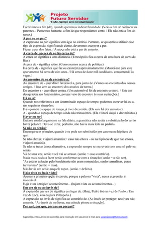 Sugestões,críticas,envio de questões para resolução em sala,envie e-mail para janainasicoli@hotmail.com
Escrevemos a fim (de), quando queremos indicar finalidade. (Veio a fim de conhecer os
parentes. / Pensemos bastante, a fim de que respondamos certo. / Ela não está a fim do
rapaz.)
A par ou ao par?
A expressão ao par significa sem ágio no câmbio. Portanto, se quisermos utilizar esse
tipo de expressão, significando ciente, deveremos escrever a par.
Fiquei a par dos fatos. / A moça não está a par do assunto.
A cerca de, acerca de ou há cerca de?
A cerca de significa a uma distância. (Teresópolis fica a cerca de uma hora de carro do
Rio.)
Acerca de - significa sobre. (Conversamos acerca de política.)
Há cerca de - significa que faz ou existe(m) aproximadamente. (Mudei-me para este
apartamento há cerca de oito anos. / Há cerca de doze mil candidatos, concorrendo às
vagas.)
Ao encontro de ou de encontro a?
Ao encontro de - quer dizer favorável a, para junto de. (Vamos ao encontro dos nossos
amigos. / Isso vem ao encontro dos anseios da turma.)
De encontro a - quer dizer contra. (Um automóvel foi de encontro a outro. / Este ato
desagradou aos funcionários, porque veio de encontro às suas aspirações.)
Há ou a?
Quando nos referimos a um determinado espaço de tempo, podemos escrever há ou a,
nas seguintes situações:
Há - quando o espaço de tempo já tiver decorrido. (Ela saiu há dez minutos.)
A - quando o espaço de tempo ainda não transcorreu. (Ela voltará daqui a dez minutos.)
Haver ou ter?
Embora usado largamente na fala diária, a gramática não aceita a substituição do verbo
haver pelo ter. Deve-se dizer, portanto, não havia mais leite na padaria.
Se não ou senão?
Emprega-se o primeiro, quando o se pode ser substituído por caso ou na hipótese de
que.
Se não chover, viajarei amanhã (= caso não chova - ou na hipótese de que não chova,
viajarei amanhã).
Se não se tratar dessa alternativa, a expressão sempre se escreverá com uma só palavra:
senão.
Vá de uma vez, senão você vai se atrasar. (senão = caso contrário).
Nada mais havia a fazer senão conformar-se com a situação (senão = a não ser).
"As pedras achadas pelo bandeirante não eram esmeraldas, senão turmalinas, puras
turmalinas" (senão = mas).
Não havia um senão naquele rapaz. (senão = defeito).
Haja vista ou haja visto?
Apenas a primeira opção é correta, porque a palavra "vista", nessa expressão, é
invariável.
Haja vista o trágico acontecimento... (hajam vista os acontecimentos...)
Em vez de ou ao invés de?
A expressão em vez de significa em lugar de. (Hoje, Pedro foi em vez de Paulo. / Em
vez de você, vou eu para Petrópolis.)
A expressão ao invés de significa ao contrário de. (Ao invés de proteger, resolveu não
assumir. / Ao invés de melhorar, sua atitude piorou a situação).
Por quê, por que, porque ou porquê?
 