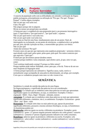 Sugestões,críticas,envio de questões para resolução em sala,envie e-mail para janainasicoli@hotmail.com
A maioria da população sofre com as dificuldades em entender a utilização da língua-
padrão portuguesa, principalmente na utilização do "Por que / Por quê / Porque /
Porquê". Confira alguns exemplos:
Não sei por que você acha isso.
Claro. Por quê?
Não julgues porque não te julguem.
Dê-me ao menos um porquê para sua atitude.
A forma por que é a seqüência de uma preposição (por) e um pronome interrogativo
(que). É equivalente a "por qual motivo", "por qual razão", vejamos:
Não sei por qual motivo você acha isso.
Não sei por qual razão você acha isso.
Caso surja no final de uma frase, imediatamente antes de um ponto: final, de
interrogação ou exclamação, ou um ponto de reticências, a seqüência deve ser grafada
por quê, pois, devido à posição na frase, o monossílabo que passa a ser tônico.
Não sei por quê!
Ainda não terminou? Por quê?
Existem casos em que por que representa uma seqüência preposição + pronome relativo,
equivalendo a pelo qual, pelos quais, pelas quais, pela qual. Em outros contextos por
que equivale a "para que":
O túnel por que deveríamos passar desabou ontem.
A forma porque também é uma conjunção, equivalente a pois, já que, uma vez que,
como:
Você continua implicando comigo! É porque eu faltei ontem?
Porque também pode indicar finalidade, como: para que, a fim de. Trata-se de um uso
mais freqüente na linguagem atual.
A forma porquê representa um substantivo. Significa causa, razão, motivo e
normalmente surge acompanha de uma palavra determinando, um artigo, por exemplo.
Creio que os verdadeiros porquês mais uma vez não vieram à luz.
SEMÂNTICA
Semântica é o estudo do sentido das palavras de uma língua.
Na língua portuguesa, o significado das palavras leva em consideração:
Sinonímia: É a relação que se estabelece entre duas palavras ou mais que apresentam
significados iguais ou semelhantes, ou seja, os sinônimos: Exemplos: Cômico -
engraçado / Débil - fraco, frágil / Distante - afastado, remoto.
Antonímia: É a relação que se estabelece entre duas palavras ou mais que apresentam
significados diferentes, contrários, isto é, os antônimos: Exemplos: Economizar - gastar
/ Bem - mal / Bom - ruim.
Homonímia: É a relação entre duas ou mais palavras que, apesar de possuírem
significados diferentes, possuem a mesma estrutura fonológica, ou seja, os homônimos:
As homônimas podem ser:
Homógrafas: palavras iguais na escrita e diferentes na pronúncia. Exemplos: gosto
(substantivo) - gosto / (1ª pessoa singular presente indicativo do verbo gostar) / conserto
(substantivo) - conserto (1ª pessoa singular presente indicativo do verbo consertar);
Homófonas: palavras iguais na pronúncia e diferentes na escrita. Exemplos: cela
(substantivo) - sela (verbo) / cessão (substantivo) - sessão (substantivo) / cerrar (verbo) -
serrar ( verbo);
 
