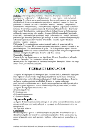 Sugestões,críticas,envio de questões para resolução em sala,envie e-mail para janainasicoli@hotmail.com
Perfeitas: palavras iguais na pronúncia e na escrita. Exemplos: cura (verbo) - cura
(substantivo) / verão (verbo) - verão (substantivo) / cedo (verbo) - cedo (advérbio);
Paronímia: É a relação que se estabelece entre duas ou mais palavras que possuem
significados diferentes, mas são muito parecidas na pronúncia e na escrita, isto é, os
parônimos: Exemplos: cavaleiro - cavalheiro / absolver - absorver / comprimento -
cumprimento/ aura (atmosfera) - áurea (dourada)/ conjectura (suposição) - conjuntura
(situação decorrente dos acontecimentos)/ descriminar (desculpabilizar - discriminar
(diferenciar)/ desfolhar (tirar ou perder as folhas) - folhear (passar as folhas de uma
publicação)/ despercebido (não notado) - desapercebido (desacautelado)/ geminada
(duplicada) - germinada (que germinou)/ mugir (soltar mugidos) - mungir (ordenhar)/
percursor (que percorre) - precursor (que antecipa os outros)/ sobrescrever (endereçar) -
subscrever (aprovar, assinar)/ veicular (transmitir) - vincular (ligar) / descrição -
discrição / onicolor - unicolor.
Polissemia: É a propriedade que uma mesma palavra tem de apresentar vários
significados. Exemplos: Ele ocupa um alto posto na empresa. / Abasteci meu carro no
posto da esquina. / Os convites eram de graça. / Os fiéis agradecem a graça recebida.
Homonímia: Identidade fonética entre formas de significados e origem completamente
distintos. Exemplos: São(Presente do verbo ser) - São (santo)
Conotação e Denotação:
Conotação é o uso da palavra com um significado diferente do original, criado pelo
contexto. Exemplos: Você tem um coração de pedra.
Denotação é o uso da palavra com o seu sentido original. Exemplos: Pedra é um corpo
duro e sólido, da natureza das rochas.
FIGURAS DE LINGUAGEM
As figuras de linguagem são empregadas para valorizar o texto, tornando a linguagem
mais expressiva. É um recurso lingüístico para expressar experiências comuns de
formas diferentes, conferindo originalidade, emotividade ou poeticidade ao discurso.
As figuras revelam muito da sensibilidade de quem as produz, traduzindo
particularidades estilísticas do autor. A palavra empregada em sentido figurado, não-
denotativo, passa a pertencer a outro campo de significação, mais amplo e criativo.
As figuras de linguagem classificam-se em:
a) figuras de palavras;
b) figuras de som;
c) figuras de pensamento;
d) figuras de sintaxe.
Figuras de palavra:
As figuras de palavra consistem no emprego de um termo com sentido diferente daquele
convencionalmente empregado, a fim de se conseguir um efeito mais expressivo na
comunicação.
São figuras de palavras:
Comparação:
Ocorre comparação quando se estabelece aproximação entre dois elementos que se
identificam, ligados por conectivos comparativos explícitos - feito, assim como, tal,
como, tal qual, tal como, qual, que nem - e alguns verbos - parecer, assemelhar-se e
outros.
 