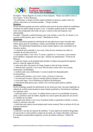 Sugestões,críticas,envio de questões para resolução em sala,envie e-mail para janainasicoli@hotmail.com
Exemplos: "Amou daquela vez como se fosse máquina. / Beijou sua mulher como se
fosse lógico." (Chico Buarque);
"As solteironas, os longos vestidos negros fechados no pescoço, negros xales nos
ombros, pareciam aves noturnas paradas..." (Jorge Amado).
Metáfora:
Ocorre metáfora quando um termo substitui outro através de uma relação de semelhança
resultante da subjetividade de quem a cria. A metáfora também pode ser entendida
como uma comparação abreviada, em que o conectivo não está expresso, mas
subentendido.
Exemplo: "Supondo o espírito humano uma vasta concha, o meu fim, Sr. Soares, é ver
se posso extrair pérolas, que é a razão." (Machado de Assis).
Metonímia:
Ocorre metonímia quando há substituição de uma palavra por outra, havendo entre
ambas algum grau de semelhança, relação, proximidade de sentido ou implicação
mútua. Tal substituição fundamenta-se numa relação objetiva, real, realizando-se de
inúmeros modos:
- o continente pelo conteúdo e vice-versa: Antes de sair, tomamos um cálice (o
conteúdo de um cálice) de licor.
- a causa pelo efeito e vice-versa: "E assim o operário ia / Com suor e com cimento
(com trabalho) / Erguendo uma casa aqui / Adiante um apartamento." (Vinicius de
Moraes).
- o lugar de origem ou de produção pelo produto: Comprei uma garrafa do legítimo
porto (o vinho da cidade do Porto).
- o autor pela obra: Ela parecia ler Jorge Amado (a obra de Jorge Amado).
- o abstrato pelo concreto e vice-versa: Não devemos contar com o seu coração
(sentimento, sensibilidade).
- o símbolo pela coisa simbolizada: A coroa (o poder) foi disputada pelos
revolucionários.
- a matéria pelo produto e vice-versa: Lento, o bronze (o sino) soa.
- o inventor pelo invento: Edson (a energia elétrica) ilumina o mundo.
- a coisa pelo lugar: Vou à Prefeitura (ao edifício da Prefeitura).
- o instrumento pela pessoa que o utiliza: Ele é um bom garfo (guloso, glutão).
Sinédoque:
Ocorre sinédoque quando há substituição de um termo por outro, havendo ampliação ou
redução do sentido usual da palavra numa relação quantitativa. Encontramos sinédoque
nos seguintes casos:
- o todo pela parte e vice-versa: "A cidade inteira (o povo) viu assombrada, de queixo
caído, o pistoleiro sumir de ladrão, fugindo nos cascos (parte das patas) de seu cavalo."
(J. Cândido de Carvalho)
- o singular pelo plural e vice-versa: O paulista (todos os paulistas) é tímido; o carioca
(todos os cariocas), atrevido.
- o indivíduo pela espécie (nome próprio pelo nome comum): Para os artistas ele foi um
mecenas (protetor).
Catacrese:
A catacrese é um tipo de especial de metáfora, "é uma espécie de metáfora desgastada,
em que já não se sente nenhum vestígio de inovação, de criação individual e pitoresca.
É a metáfora tornada hábito lingüístico, já fora do âmbito estilístico." (Othon M.
Garcia).
 