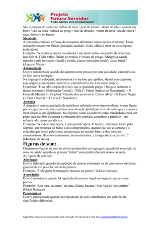 Sugestões,críticas,envio de questões para resolução em sala,envie e-mail para janainasicoli@hotmail.com
São exemplos de catacrese: folhas de livro / pele de tomate / dente de alho / montar em
burro / céu da boca / cabeça de prego / mão de direção / ventre da terra / asa da xícara /
sacar dinheiro no banco.
Sinestesia:
A sinestesia consiste na fusão de sensações diferentes numa mesma expressão. Essas
sensações podem ser físicas (gustação, audição, visão, olfato e tato) ou psicológicas
(subjetivas).
Exemplo: "A minha primeira recordação é um muro velho, no quintal de uma casa
indefinível. Tinha várias feridas no reboco e veludo de musgo. Milagrosa aquela
mancha verde [sensação visual] e úmida, macia [sensações táteis], quase irreal."
(Augusto Meyer)
Antonomásia:
Ocorre antonomásia quando designamos uma pessoa por uma qualidade, característica
ou fato que a distingue.
Na linguagem coloquial, antonomásia é o mesmo que apelido, alcunha ou cognome,
cuja origem é um aposto (descritivo, especificativo etc.) do nome próprio.
Exemplos: "E ao rabi simples (Cristo), que a igualdade prega, / Rasga e enlameia a
túnica inconsútil; (Raimundo Correia). / Pelé (= Edson Arantes do Nascimento) / O
Cisne de Mântua (= Virgílio) / O poeta dos escravos (= Castro Alves) / O Dante Negro
(= Cruz e Souza) / O Corso (= Napoleão)
Alegoria:
A alegoria é uma acumulação de metáforas referindo-se ao mesmo objeto; é uma figura
poética que consiste em expressar uma situação global por meio de outra que a evoque e
intensifique o seu significado. Na alegoria, todas as palavras estão transladadas para um
plano que não lhes é comum e oferecem dois sentidos completos e perfeitos - um
referencial e outro metafórico.
Exemplo: "A vida é uma ópera, é uma grande ópera. O tenor e o barítono lutam pelo
soprano, em presença do baixo e dos comprimários, quando não são o soprano e o
contralto que lutam pelo tenor, em presença do mesmo baixo e dos mesmos
comprimários. Há coros numerosos, muitos bailados, e a orquestra é excelente..."
(Machado de Assis).
Figuras de som:
Chamam-se figuras de som os efeitos produzidos na linguagem quando há repetição de
sons ou, ainda, quando se procura "imitar" sons produzidos por coisas ou seres.
As figuras de som são:
Aliteração:
Ocorre aliteração quando há repetição da mesma consoante ou de consoantes similares,
geralmente em posição inicial da palavra.
Exemplo: "Toda gente homenageia Januária na janela." (Chico Buarque).
Assonância:
Ocorre assonância quando há repetição da mesma vogal ao longo de um verso ou
poema.
Exemplo: "Sou Ana, da cama / da cana, fulana, bacana / Sou Ana de Amsterdam."
(Chico Buarque).
Paronomásia:
Ocorre paronomásia quando há reprodução de sons semelhantes em palavras de
significados diferentes.
 