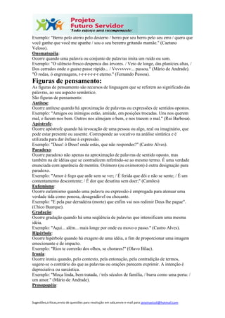 Sugestões,críticas,envio de questões para resolução em sala,envie e-mail para janainasicoli@hotmail.com
Exemplo: "Berro pelo aterro pelo desterro / berro por seu berro pelo seu erro / quero que
você ganhe que você me apanhe / sou o seu bezerro gritando mamãe." (Caetano
Veloso).
Onomatopéia:
Ocorre quando uma palavra ou conjunto de palavras imita um ruído ou som.
Exemplo: "O silêncio fresco despenca das árvores. / Veio de longe, das planícies altas, /
Dos cerrados onde o guaxe passe rápido... / Vvvvvvvv... passou." (Mário de Andrade).
"Ó rodas, ó engrenagens, r-r-r-r-r-r-r eterno." (Fernando Pessoa).
Figuras de pensamento:
As figuras de pensamento são recursos de linguagem que se referem ao significado das
palavras, ao seu aspecto semântico.
São figuras de pensamento:
Antítese:
Ocorre antítese quando há aproximação de palavras ou expressões de sentidos opostos.
Exemplo: "Amigos ou inimigos estão, amiúde, em posições trocadas. Uns nos querem
mal, e fazem-nos bem. Outros nos almejam o bem, e nos trazem o mal." (Rui Barbosa).
Apóstrofe:
Ocorre apóstrofe quando há invocação de uma pessoa ou algo, real ou imaginário, que
pode estar presente ou ausente. Corresponde ao vocativo na análise sintática e é
utilizada para dar ênfase à expressão.
Exemplo: "Deus! ó Deus! onde estás, que não respondes?" (Castro Alves).
Paradoxo:
Ocorre paradoxo não apenas na aproximação de palavras de sentido oposto, mas
também na de idéias que se contradizem referindo-se ao mesmo termo. É uma verdade
enunciada com aparência de mentira. Oxímoro (ou oximoron) é outra designação para
paradoxo.
Exemplo: "Amor é fogo que arde sem se ver; / É ferida que dói e não se sente; / É um
contentamento descontente; / É dor que desatina sem doer;" (Camões)
Eufemismo:
Ocorre eufemismo quando uma palavra ou expressão é empregada para atenuar uma
verdade tida como penosa, desagradável ou chocante.
Exemplo: "E pela paz derradeira (morte) que enfim vai nos redimir Deus lhe pague".
(Chico Buarque).
Gradação:
Ocorre gradação quando há uma seqüência de palavras que intensificam uma mesma
idéia.
Exemplo: "Aqui... além... mais longe por onde eu movo o passo." (Castro Alves).
Hipérbole:
Ocorre hipérbole quando há exagero de uma idéia, a fim de proporcionar uma imagem
emocionante e de impacto.
Exemplo: "Rios te correrão dos olhos, se chorares!" (Olavo Bilac).
Ironia:
Ocorre ironia quando, pelo contexto, pela entonação, pela contradição de termos,
sugere-se o contrário do que as palavras ou orações parecem exprimir. A intenção é
depreciativa ou sarcástica.
Exemplo: "Moça linda, bem tratada, / três séculos de família, / burra como uma porta: /
um amor." (Mário de Andrade).
Prosopopéia:
 