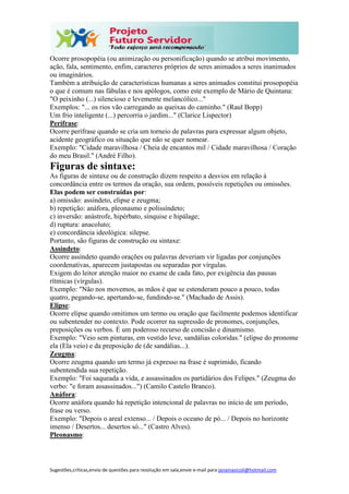 Sugestões,críticas,envio de questões para resolução em sala,envie e-mail para janainasicoli@hotmail.com
Ocorre prosopopéia (ou animização ou personificação) quando se atribui movimento,
ação, fala, sentimento, enfim, caracteres próprios de seres animados a seres inanimados
ou imaginários.
Também a atribuição de características humanas a seres animados constitui prosopopéia
o que é comum nas fábulas e nos apólogos, como este exemplo de Mário de Quintana:
"O peixinho (...) silencioso e levemente melancólico..."
Exemplos: "... os rios vão carregando as queixas do caminho." (Raul Bopp)
Um frio inteligente (...) percorria o jardim..." (Clarice Lispector)
Perífrase:
Ocorre perífrase quando se cria um torneio de palavras para expressar algum objeto,
acidente geográfico ou situação que não se quer nomear.
Exemplo: "Cidade maravilhosa / Cheia de encantos mil / Cidade maravilhosa / Coração
do meu Brasil." (André Filho).
Figuras de sintaxe:
As figuras de sintaxe ou de construção dizem respeito a desvios em relação à
concordância entre os termos da oração, sua ordem, possíveis repetições ou omissões.
Elas podem ser construídas por:
a) omissão: assíndeto, elipse e zeugma;
b) repetição: anáfora, pleonasmo e polissíndeto;
c) inversão: anástrofe, hipérbato, sínquise e hipálage;
d) ruptura: anacoluto;
e) concordância ideológica: silepse.
Portanto, são figuras de construção ou sintaxe:
Assíndeto:
Ocorre assíndeto quando orações ou palavras deveriam vir ligadas por conjunções
coordenativas, aparecem justapostas ou separadas por vírgulas.
Exigem do leitor atenção maior no exame de cada fato, por exigência das pausas
rítmicas (vírgulas).
Exemplo: "Não nos movemos, as mãos é que se estenderam pouco a pouco, todas
quatro, pegando-se, apertando-se, fundindo-se." (Machado de Assis).
Elipse:
Ocorre elipse quando omitimos um termo ou oração que facilmente podemos identificar
ou subentender no contexto. Pode ocorrer na supressão de pronomes, conjunções,
preposições ou verbos. É um poderoso recurso de concisão e dinamismo.
Exemplo: "Veio sem pinturas, em vestido leve, sandálias coloridas." (elipse do pronome
ela (Ela veio) e da preposição de (de sandálias...).
Zeugma:
Ocorre zeugma quando um termo já expresso na frase é suprimido, ficando
subentendida sua repetição.
Exemplo: "Foi saqueada a vida, e assassinados os partidários dos Felipes." (Zeugma do
verbo: "e foram assassinados...") (Camilo Castelo Branco).
Anáfora:
Ocorre anáfora quando há repetição intencional de palavras no início de um período,
frase ou verso.
Exemplo: "Depois o areal extenso... / Depois o oceano de pó... / Depois no horizonte
imenso / Desertos... desertos só..." (Castro Alves).
Pleonasmo:
 
