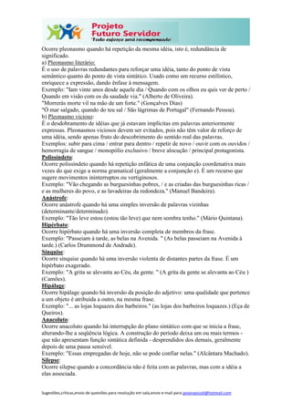 Sugestões,críticas,envio de questões para resolução em sala,envie e-mail para janainasicoli@hotmail.com
Ocorre pleonasmo quando há repetição da mesma idéia, isto é, redundância de
significado.
a) Pleonasmo literário:
É o uso de palavras redundantes para reforçar uma idéia, tanto do ponto de vista
semântico quanto do ponto de vista sintático. Usado como um recurso estilístico,
enriquece a expressão, dando ênfase à mensagem.
Exemplo: "Iam vinte anos desde aquele dia / Quando com os olhos eu quis ver de perto /
Quando em visão com os da saudade via." (Alberto de Oliveira).
"Morrerás morte vil na mão de um forte." (Gonçalves Dias)
"Ó mar salgado, quando do teu sal / São lágrimas de Portugal" (Fernando Pessoa).
b) Pleonasmo vicioso:
É o desdobramento de idéias que já estavam implícitas em palavras anteriormente
expressas. Pleonasmos viciosos devem ser evitados, pois não têm valor de reforço de
uma idéia, sendo apenas fruto do descobrimento do sentido real das palavras.
Exemplos: subir para cima / entrar para dentro / repetir de novo / ouvir com os ouvidos /
hemorragia de sangue / monopólio exclusivo / breve alocução / principal protagonista.
Polissíndeto:
Ocorre polissíndeto quando há repetição enfática de uma conjunção coordenativa mais
vezes do que exige a norma gramatical (geralmente a conjunção e). É um recurso que
sugere movimentos ininterruptos ou vertiginosos.
Exemplo: "Vão chegando as burguesinhas pobres, / e as criadas das burguesinhas ricas /
e as mulheres do povo, e as lavadeiras da redondeza." (Manuel Bandeira).
Anástrofe:
Ocorre anástrofe quando há uma simples inversão de palavras vizinhas
(determinante/determinado).
Exemplo: "Tão leve estou (estou tão leve) que nem sombra tenho." (Mário Quintana).
Hipérbato:
Ocorre hipérbato quando há uma inversão completa de membros da frase.
Exemplo: "Passeiam à tarde, as belas na Avenida. " (As belas passeiam na Avenida à
tarde.) (Carlos Drummond de Andrade).
Sínquise:
Ocorre sínquise quando há uma inversão violenta de distantes partes da frase. É um
hipérbato exagerado.
Exemplo: "A grita se alevanta ao Céu, da gente. " (A grita da gente se alevanta ao Céu )
(Camões).
Hipálage:
Ocorre hipálage quando há inversão da posição do adjetivo: uma qualidade que pertence
a um objeto é atribuída a outro, na mesma frase.
Exemplo: "... as lojas loquazes dos barbeiros." (as lojas dos barbeiros loquazes.) (Eça de
Queiros).
Anacoluto:
Ocorre anacoluto quando há interrupção do plano sintático com que se inicia a frase,
alterando-lhe a seqüência lógica. A construção do período deixa um ou mais termos -
que não apresentam função sintática definida - desprendidos dos demais, geralmente
depois de uma pausa sensível.
Exemplo: "Essas empregadas de hoje, não se pode confiar nelas." (Alcântara Machado).
Silepse:
Ocorre silepse quando a concordância não é feita com as palavras, mas com a idéia a
elas associada.
 