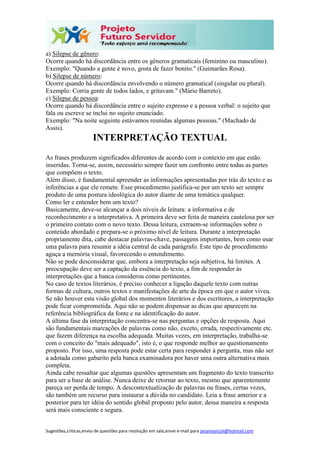 Sugestões,críticas,envio de questões para resolução em sala,envie e-mail para janainasicoli@hotmail.com
a) Silepse de gênero:
Ocorre quando há discordância entre os gêneros gramaticais (feminino ou masculino).
Exemplo: "Quando a gente é novo, gosta de fazer bonito." (Guimarães Rosa).
b) Silepse de número:
Ocorre quando há discordância envolvendo o número gramatical (singular ou plural).
Exemplo: Corria gente de todos lados, e gritavam." (Mário Barreto).
c) Silepse de pessoa:
Ocorre quando há discordância entre o sujeito expresso e a pessoa verbal: o sujeito que
fala ou escreve se inclui no sujeito enunciado.
Exemplo: "Na noite seguinte estávamos reunidas algumas pessoas." (Machado de
Assis).
INTERPRETAÇÃO TEXTUAL
As frases produzem significados diferentes de acordo com o contexto em que estão
inseridas. Torna-se, assim, necessário sempre fazer um confronto entre todas as partes
que compõem o texto.
Além disso, é fundamental apreender as informações apresentadas por trás do texto e as
inferências a que ele remete. Esse procedimento justifica-se por um texto ser sempre
produto de uma postura ideológica do autor diante de uma temática qualquer.
Como ler e entender bem um texto?
Basicamente, deve-se alcançar a dois níveis de leitura: a informativa e de
reconhecimento e a interpretativa. A primeira deve ser feita de maneira cautelosa por ser
o primeiro contato com o novo texto. Dessa leitura, extraem-se informações sobre o
conteúdo abordado e prepara-se o próximo nível de leitura. Durante a interpretação
propriamente dita, cabe destacar palavras-chave, passagens importantes, bem como usar
uma palavra para resumir a idéia central de cada parágrafo. Este tipo de procedimento
aguça a memória visual, favorecendo o entendimento.
Não se pode desconsiderar que, embora a interpretação seja subjetiva, há limites. A
preocupação deve ser a captação da essência do texto, a fim de responder às
interpretações que a banca considerou como pertinentes.
No caso de textos literários, é preciso conhecer a ligação daquele texto com outras
formas de cultura, outros textos e manifestações de arte da época em que o autor viveu.
Se não houver esta visão global dos momentos literários e dos escritores, a interpretação
pode ficar comprometida. Aqui não se podem dispensar as dicas que aparecem na
referência bibliográfica da fonte e na identificação do autor.
A última fase da interpretação concentra-se nas perguntas e opções de resposta. Aqui
são fundamentais marcações de palavras como não, exceto, errada, respectivamente etc.
que fazem diferença na escolha adequada. Muitas vezes, em interpretação, trabalha-se
com o conceito do "mais adequado", isto é, o que responde melhor ao questionamento
proposto. Por isso, uma resposta pode estar certa para responder à pergunta, mas não ser
a adotada como gabarito pela banca examinadora por haver uma outra alternativa mais
completa.
Ainda cabe ressaltar que algumas questões apresentam um fragmento do texto transcrito
para ser a base de análise. Nunca deixe de retornar ao texto, mesmo que aparentemente
pareça ser perda de tempo. A descontextualização de palavras ou frases, certas vezes,
são também um recurso para instaurar a dúvida no candidato. Leia a frase anterior e a
posterior para ter idéia do sentido global proposto pelo autor, dessa maneira a resposta
será mais consciente e segura.
 