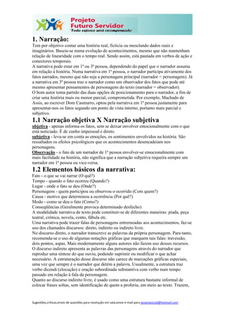 Sugestões,críticas,envio de questões para resolução em sala,envie e-mail para janainasicoli@hotmail.com
1. Narração:
Tem por objetivo contar uma história real, fictícia ou mesclando dados reais e
imaginários. Baseia-se numa evolução de acontecimentos, mesmo que não mantenham
relação de linearidade com o tempo real. Sendo assim, está pautada em verbos de ação e
conectores temporais.
A narrativa pode estar em 1ª ou 3ª pessoa, dependendo do papel que o narrador assuma
em relação à história. Numa narrativa em 1ª pessoa, o narrador participa ativamente dos
fatos narrados, mesmo que não seja a personagem principal (narrador = personagem). Já
a narrativa em 3ª pessoa traz o narrador como um observador dos fatos que pode até
mesmo apresentar pensamentos de personagens do texto (narrador = observador).
O bom autor toma partido das duas opções de posicionamento para o narrador, a fim de
criar uma história mais ou menor parcial, comprometida. Por exemplo, Machado de
Assis, ao escrever Dom Casmurro, optou pela narrativa em 1ª pessoa justamente para
apresentar-nos os fatos segundo um ponto de vista interno, portanto mais parcial e
subjetivo.
1.1 Narração objetiva X Narração subjetiva
objetiva - apenas informa os fatos, sem se deixar envolver emocionalmente com o que
está noticiado. É de cunho impessoal e direto.
subjetiva - leva-se em conta as emoções, os sentimentos envolvidos na história. São
ressaltados os efeitos psicológicos que os acontecimentos desencadeiam nos
personagens.
Observação - o fato de um narrador de 1ª pessoa envolver-se emocionalmente com
mais facilidade na história, não significa que a narração subjetiva requeira sempre um
narrador em 1ª pessoa ou vice-versa.
1.2 Elementos básicos da narrativa:
Fato - o que se vai narrar (O quê?)
Tempo - quando o fato ocorreu (Quando?)
Lugar - onde o fato se deu (Onde?)
Personagens - quem participou ou observou o ocorrido (Com quem?)
Causa - motivo que determinou a ocorrência (Por quê?)
Modo - como se deu o fato (Como?)
Conseqüências (Geralmente provoca determinado desfecho)
A modalidade narrativa de texto pode constituir-se de diferentes maneiras: piada, peça
teatral, crônica, novela, conto, fábula etc.
Uma narrativa pode trazer falas de personagens entremeadas aos acontecimentos, faz-se
uso dos chamados discursos: direto, indireto ou indireto livre.
No discurso direto, o narrador transcreve as palavras da própria personagem. Para tanto,
recomenda-se o uso de algumas notações gráficas que marquem tais falas: travessão,
dois pontos, aspas. Mais modernamente alguns autores não fazem uso desses recursos.
O discurso indireto apresenta as palavras das personagens através do narrador que
reproduz uma síntese do que ouviu, podendo suprimir ou modificar o que achar
necessário. A estruturação desse discurso não carece de marcações gráficas especiais,
uma vez que sempre é o narrador que detém a palavra. Usualmente, a estrutura traz
verbo dicendi (elocução) e oração subordinada substantiva com verbo num tempo
passado em relação à fala da personagem.
Quanto ao discurso indireto livre, é usado como uma estrutura bastante informal de
colocar frases soltas, sem identificação de quem a proferiu, em meio ao texto. Trazem,
 