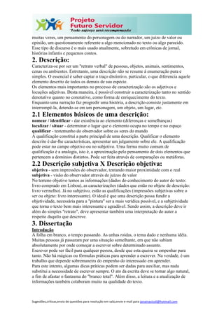 Sugestões,críticas,envio de questões para resolução em sala,envie e-mail para janainasicoli@hotmail.com
muitas vezes, um pensamento do personagem ou do narrador, um juízo de valor ou
opinião, um questionamento referente a algo mencionado no texto ou algo parecido.
Esse tipo de discurso é o mais usado atualmente, sobretudo em crônicas de jornal,
histórias infantis e pequenos contos.
2. Descrição:
Caracteriza-se por ser um "retrato verbal" de pessoas, objetos, animais, sentimentos,
cenas ou ambientes. Entretanto, uma descrição não se resume à enumeração pura e
simples. O essencial é saber captar o traço distintivo, particular, o que diferencia aquele
elemento descrito de todos os demais de sua espécie.
Os elementos mais importantes no processo de caracterização são os adjetivos e
locuções adjetivas. Desta maneira, é possível construir a caracterização tanto no sentido
denotativo quanto no conotativo, como forma de enriquecimento do texto.
Enquanto uma narração faz progredir uma história, a descrição consiste justamente em
interrompê-la, detendo-se em um personagem, um objeto, um lugar, etc.
2.1 Elementos básicos de uma descrição:
nomear / identificar - dar existência ao elemento (diferenças e semelhanças)
localizar / situar - determinar o lugar que o elemento ocupa no tempo e no espaço
qualificar - testemunho do observador sobre os seres do mundo
A qualificação constitui a parte principal de uma descrição. Qualificar o elemento
descrito é dar-lhe características, apresentar um julgamento sobre ele. A qualificação
pode estar no campo objetivo ou no subjetivo. Uma forma muito comum de
qualificação é a analogia, isto é, a aproximação pelo pensamento de dois elementos que
pertencem a domínios distintos. Pode ser feita através de comparações ou metáforas.
2.2 Descrição subjetiva X Descrição objetiva:
objetiva - sem impressões do observador, tentando maior proximidade com o real
subjetiva - visão do observador através de juízos de valor
No terreno objetivo temos as informações (dados do conhecimento do autor do texto:
livro comprado em Lisboa), as caracterizações (dados que estão no objeto de descrição:
livro vermelho). Já no subjetivo, estão as qualificações (impressões subjetivas sobre o
ser ou objeto: livro interessante). O ideal é que uma descrição possa fundir a
objetividade, necessária para a "pintura" ser a mais verídica possível, e a subjetividade
que torna o texto bem mais interessante e agradável. Sendo assim, a descrição deve ir
além do simples "retrato", deve apresentar também uma interpretação do autor a
respeito daquilo que descreve.
3. Dissertação
Introdução
A folha em branco, o tempo passando. As unhas roídas, o tema dado e nenhuma idéia.
Muitas pessoas já passaram por uma situação semelhante, em que não sabiam
absolutamente por onde começar a escrever sobre determinado assunto.
Escrever pode ser fácil para qualquer pessoa, desde que esta queira se empenhar para
tanto. Não há mágicas ou fórmulas práticas para aprender a escrever. Na verdade, é um
trabalho que depende sobremaneira do empenho do interessado em aprender.
Para este intento, algumas dicas práticas podem ser dadas para auxiliar, mas nada
substitui a necessidade de escrever sempre. O ato da escrita deve se tornar algo natural,
a fim de afastar o fantasma do "branco total". Além disso, a leitura e a atualização de
informações também colaboram muito na qualidade do texto.
 