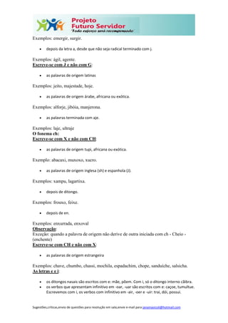 Sugestões,críticas,envio de questões para resolução em sala,envie e-mail para janainasicoli@hotmail.com
Exemplos: emergir, surgir.
 depois da letra a, desde que não seja radical terminado com j.
Exemplos: ágil, agente.
Escreve-se com J e não com G:
 as palavras de origem latinas
Exemplos: jeito, majestade, hoje.
 as palavras de origem árabe, africana ou exótica.
Exemplos: alforje, jibóia, manjerona.
 as palavras terminada com aje.
Exemplos: laje, ultraje
O fonema ch:
Escreve-se com X e não com CH:
 as palavras de origem tupi, africana ou exótica.
Exemplo: abacaxi, muxoxo, xucro.
 as palavras de origem inglesa (sh) e espanhola (J).
Exemplos: xampu, lagartixa.
 depois de ditongo.
Exemplos: frouxo, feixe.
 depois de en.
Exemplos: enxurrada, enxoval
Observação:
Exceção: quando a palavra de origem não derive de outra iniciada com ch - Cheio -
(enchente)
Escreve-se com CH e não com X:
 as palavras de origem estrangeira
Exemplos: chave, chumbo, chassi, mochila, espadachim, chope, sanduíche, salsicha.
As letras e e i:
 os ditongos nasais são escritos com e: mãe, põem. Com i, só o ditongo interno cãibra.
 os verbos que apresentam infinitivo em -oar, -uar são escritos com e: caçoe, tumultue.
Escrevemos com i, os verbos com infinitivo em -air, -oer e -uir: trai, dói, possui.
 