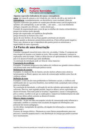 Sugestões,críticas,envio de questões para resolução em sala,envie e-mail para janainasicoli@hotmail.com
Algumas expressões indicadoras de causa e conseqüência:
causa: por causa de, graças a, em virtude de, em vista de, devido a, por motivo de
conseqüência: conseqüentemente, em decorrência, como resultado, efeito de
Algumas expressões que podem ser usadas para abordar temas com divergência de
opiniões: em contrapartida, se por um lado... / por outro... , xxx é um fenômeno
ambíguo, enquanto uns afirmam... / outros dizem que...
Exemplo de argumentação para a tese de que as abelhas são insetos extraordinários:
porque tem instinto muito apurado
porque são organizadas em repúblicas disciplinadas
porque fornecem ao homem cera e mel
apesar de seus ferrões e de sua força quando constituem um enxame
Mesmo quando se destacam características positivas, é bom utilizar ponto negativo.
Neste caso, destaca-se que a importância dos pontos positivos minimizam a
negatividade do outro argumento.
3.4 Partes de uma dissertação
Introdução:
Constitui o parágrafo inicial do texto e deve ter, em média, 5 linhas. É composta por
uma sinopse do assunto a ser tratado no texto. Não se pode, entretanto, começar as
explicações antes do tempo. Todas as idéias devem ser apresentadas de forma sintética,
pois é no desenvolvimento que serão detalhadas.
A construção da introdução pode ser feita de várias maneiras:
Constatação do problema
Exemplos: O aumento progressivo dos índices de violência nos grandes centros urbanos
está promovendo uma mobilização político-social.
Delimitação do assunto
Exemplos: A cidade do Rio de Janeiro, um dos núcleos urbanos mais atrativos
turisticamente no Brasil, aparece nos meios de comunicação também como foco de
violência urbana.
Definição do tema
Exemplos: Como um dos mais problemáticos fenômenos sociais, a violência está
mobilizando não só o governo brasileiro, mas também toda a população num esforço
para sua erradicação.
Na construção da introdução, a utilização de um dos métodos apresentados não seria
suficiente. Deve-se, num segundo período, lançar as idéias a serem explicitadas no
desenvolvimento. Para tanto pode-se levantar 3 argumentos, causas e conseqüências,
prós e contras. Lembre-se de que as explicações e respectivas fundamentações de cada
uma dessas idéias cabem somente ao desenvolvimento.
Observe alguns exemplos:
A televisão - Se por um lado esse popular veículo de comunicação pode influenciar o
espectador, também se constitui num excelente divulgador de informações com
potencial até mesmo pedagógico.
(as três idéias: manipulador de opiniões, divulgador de informações e instrumento
educacional.)
Escassez de energia elétrica - Destacam-se como fatores preponderantes para esse
processo o aumento populacional e a má distribuição de energia que podem acarretar
novo racionamento.
 