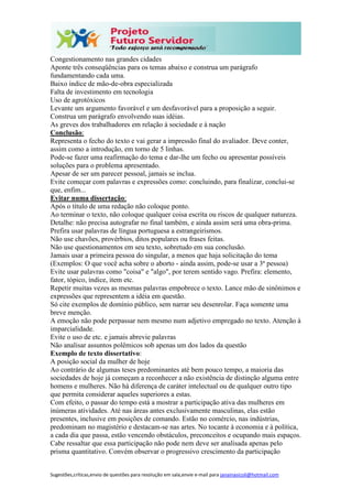 Sugestões,críticas,envio de questões para resolução em sala,envie e-mail para janainasicoli@hotmail.com
Congestionamento nas grandes cidades
Aponte três conseqüências para os temas abaixo e construa um parágrafo
fundamentando cada uma.
Baixo índice de mão-de-obra especializada
Falta de investimento em tecnologia
Uso de agrotóxicos
Levante um argumento favorável e um desfavorável para a proposição a seguir.
Construa um parágrafo envolvendo suas idéias.
As greves dos trabalhadores em relação à sociedade e à nação
Conclusão:
Representa o fecho do texto e vai gerar a impressão final do avaliador. Deve conter,
assim como a introdução, em torno de 5 linhas.
Pode-se fazer uma reafirmação do tema e dar-lhe um fecho ou apresentar possíveis
soluções para o problema apresentado.
Apesar de ser um parecer pessoal, jamais se inclua.
Evite começar com palavras e expressões como: concluindo, para finalizar, conclui-se
que, enfim...
Evitar numa dissertação:
Após o título de uma redação não coloque ponto.
Ao terminar o texto, não coloque qualquer coisa escrita ou riscos de qualquer natureza.
Detalhe: não precisa autografar no final também, e ainda assim será uma obra-prima.
Prefira usar palavras de língua portuguesa a estrangeirismos.
Não use chavões, provérbios, ditos populares ou frases feitas.
Não use questionamentos em seu texto, sobretudo em sua conclusão.
Jamais usar a primeira pessoa do singular, a menos que haja solicitação do tema
(Exemplos: O que você acha sobre o aborto - ainda assim, pode-se usar a 3ª pessoa)
Evite usar palavras como "coisa" e "algo", por terem sentido vago. Prefira: elemento,
fator, tópico, índice, item etc.
Repetir muitas vezes as mesmas palavras empobrece o texto. Lance mão de sinônimos e
expressões que representem a idéia em questão.
Só cite exemplos de domínio público, sem narrar seu desenrolar. Faça somente uma
breve menção.
A emoção não pode perpassar nem mesmo num adjetivo empregado no texto. Atenção à
imparcialidade.
Evite o uso de etc. e jamais abrevie palavras
Não analisar assuntos polêmicos sob apenas um dos lados da questão
Exemplo de texto dissertativo:
A posição social da mulher de hoje
Ao contrário de algumas teses predominantes até bem pouco tempo, a maioria das
sociedades de hoje já começam a reconhecer a não existência de distinção alguma entre
homens e mulheres. Não há diferença de caráter intelectual ou de qualquer outro tipo
que permita considerar aqueles superiores a estas.
Com efeito, o passar do tempo está a mostrar a participação ativa das mulheres em
inúmeras atividades. Até nas áreas antes exclusivamente masculinas, elas estão
presentes, inclusive em posições de comando. Estão no comércio, nas indústrias,
predominam no magistério e destacam-se nas artes. No tocante à economia e à política,
a cada dia que passa, estão vencendo obstáculos, preconceitos e ocupando mais espaços.
Cabe ressaltar que essa participação não pode nem deve ser analisada apenas pelo
prisma quantitativo. Convém observar o progressivo crescimento da participação
 