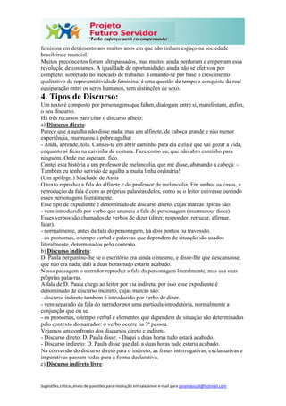 Sugestões,críticas,envio de questões para resolução em sala,envie e-mail para janainasicoli@hotmail.com
feminina em detrimento aos muitos anos em que não tinham espaço na sociedade
brasileira e mundial.
Muitos preconceitos foram ultrapassados, mas muitos ainda perduram e emperram essa
revolução de costumes. A igualdade de oportunidades ainda não se efetivou por
completo, sobretudo no mercado de trabalho. Tomando-se por base o crescimento
qualitativo da representatividade feminina, é uma questão de tempo a conquista da real
equiparação entre os seres humanos, sem distinções de sexo.
4. Tipos de Discurso:
Um texto é composto por personagens que falam, dialogam entre si, manifestam, enfim,
o seu discurso.
Há três recursos para citar o discurso alheio:
a) Discurso direto:
Parece que a agulha não disse nada: mas um alfinete, de cabeça grande e não menor
experiência, murmurou à pobre agulha:
- Anda, aprende, tola. Cansas-te em abrir caminho para ela e ela é que vai gozar a vida,
enquanto aí ficas na caixinha de costura. Faze como eu, que não abro caminho para
ninguém. Onde me espetam, fico.
Contei esta história a um professor de melancolia, que me disse, abanando a cabeça: -
Também eu tenho servido de agulha a muita linha ordinária!
(Um apólogo.) Machado de Assis
O texto reproduz a fala do alfinete e do professor de melancolia. Em ambos os casos, a
reprodução da fala é com as próprias palavras deles, como se o leitor estivesse ouvindo
esses personagens literalmente.
Esse tipo de expediente é denominado de discurso direto, cujas marcas típicas são:
- vem introduzido por verbo que anuncia a fala do personagem (murmurou, disse).
Esses verbos são chamados de verbos de dizer (dizer, responder, retrucar, afirmar,
falar).
- normalmente, antes da fala do personagem, há dois pontos ou travessão.
- os pronomes, o tempo verbal e palavras que dependem de situação são usados
literalmente, determinados pelo contexto.
b) Discurso indireto:
D. Paula perguntou-lhe se o escritório era ainda o mesmo, e disse-lhe que descansasse,
que não era nada; dali a duas horas tudo estaria acabado.
Nessa passagem o narrador reproduz a fala da personagem literalmente, mas usa suas
próprias palavras.
A fala de D. Paula chega ao leitor por via indireta, por isso esse expediente é
denominado de discurso indireto, cujas marcas são:
- discurso indireto também é introduzido por verbo de dizer.
- vem separado da fala do narrador por uma partícula introdutória, normalmente a
conjunção que ou se.
- os pronomes, o tempo verbal e elementos que dependem de situação são determinados
pelo contexto do narrador: o verbo ocorre na 3ª pessoa.
Vejamos um confronto dos discursos direto e indireto.
- Discurso direto: D. Paula disse: - Daqui a duas horas tudo estará acabado.
- Discurso indireto: D. Paula disse que dali a duas horas tudo estaria acabado.
Na conversão do discurso direto para o indireto, as frases interrogativas, exclamativas e
imperativas passam todas para a forma declarativa.
c) Discurso indireto livre:
 