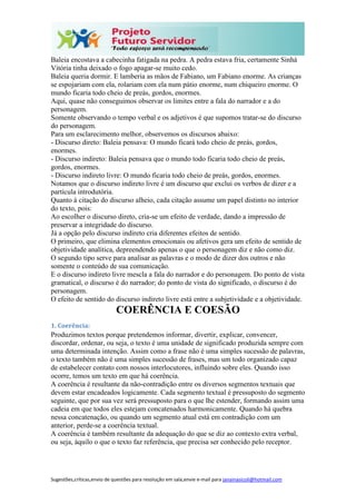 Sugestões,críticas,envio de questões para resolução em sala,envie e-mail para janainasicoli@hotmail.com
Baleia encostava a cabecinha fatigada na pedra. A pedra estava fria, certamente Sinhá
Vitória tinha deixado o fogo apagar-se muito cedo.
Baleia queria dormir. E lamberia as mãos de Fabiano, um Fabiano enorme. As crianças
se espojariam com ela, rolariam com ela num pátio enorme, num chiqueiro enorme. O
mundo ficaria todo cheio de preás, gordos, enormes.
Aqui, quase não conseguimos observar os limites entre a fala do narrador e a do
personagem.
Somente observando o tempo verbal e os adjetivos é que supomos tratar-se do discurso
do personagem.
Para um esclarecimento melhor, observemos os discursos abaixo:
- Discurso direto: Baleia pensava: O mundo ficará todo cheio de preás, gordos,
enormes.
- Discurso indireto: Baleia pensava que o mundo todo ficaria todo cheio de preás,
gordos, enormes.
- Discurso indireto livre: O mundo ficaria todo cheio de preás, gordos, enormes.
Notamos que o discurso indireto livre é um discurso que exclui os verbos de dizer e a
partícula introdutória.
Quanto à citação do discurso alheio, cada citação assume um papel distinto no interior
do texto, pois:
Ao escolher o discurso direto, cria-se um efeito de verdade, dando a impressão de
preservar a integridade do discurso.
Já a opção pelo discurso indireto cria diferentes efeitos de sentido.
O primeiro, que elimina elementos emocionais ou afetivos gera um efeito de sentido de
objetividade analítica, depreendendo apenas o que o personagem diz e não como diz.
O segundo tipo serve para analisar as palavras e o modo de dizer dos outros e não
somente o conteúdo de sua comunicação.
E o discurso indireto livre mescla a fala do narrador e do personagem. Do ponto de vista
gramatical, o discurso é do narrador; do ponto de vista do significado, o discurso é do
personagem.
O efeito de sentido do discurso indireto livre está entre a subjetividade e a objetividade.
COERÊNCIA E COESÃO
1. Coerência:
Produzimos textos porque pretendemos informar, divertir, explicar, convencer,
discordar, ordenar, ou seja, o texto é uma unidade de significado produzida sempre com
uma determinada intenção. Assim como a frase não é uma simples sucessão de palavras,
o texto também não é uma simples sucessão de frases, mas um todo organizado capaz
de estabelecer contato com nossos interlocutores, influindo sobre eles. Quando isso
ocorre, temos um texto em que há coerência.
A coerência é resultante da não-contradição entre os diversos segmentos textuais que
devem estar encadeados logicamente. Cada segmento textual é pressuposto do segmento
seguinte, que por sua vez será pressuposto para o que lhe estender, formando assim uma
cadeia em que todos eles estejam concatenados harmonicamente. Quando há quebra
nessa concatenação, ou quando um segmento atual está em contradição com um
anterior, perde-se a coerência textual.
A coerência é também resultante da adequação do que se diz ao contexto extra verbal,
ou seja, àquilo o que o texto faz referência, que precisa ser conhecido pelo receptor.
 