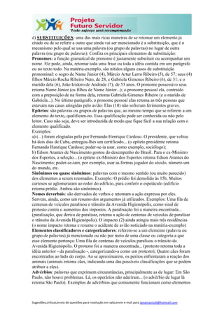Sugestões,críticas,envio de questões para resolução em sala,envie e-mail para janainasicoli@hotmail.com
d) SUBSTITUIÇÕES: uma das mais ricas maneiras de se retomar um elemento já
citado ou de se referir a outro que ainda vai ser mencionado é a substituição, que é o
mecanismo pelo qual se usa uma palavra (ou grupo de palavras) no lugar de outra
palavra (ou grupo de palavras). Confira os principais elementos de substituição:
Pronomes: a função gramatical do pronome é justamente substituir ou acompanhar um
nome. Ele pode, ainda, retomar toda uma frase ou toda a idéia contida em um parágrafo
ou no texto todo. Na matéria-exemplo, são nítidos alguns casos de substituição
pronominal: o sogro de Name Júnior (4), Márcio Artur Lerro Ribeiro (5), de 57; seus (4)
filhos Márcio Rocha Ribeiro Neto, de 28, e Gabriela Gimenes Ribeiro (6), de 31; e o
marido dela (6), João Izidoro de Andrade (7), de 53 anos. O pronome possessivo seus
retoma Name Júnior (os filhos de Name Júnior...); o pronome pessoal ela, contraído
com a preposição de na forma dela, retoma Gabriela Gimenes Ribeiro (e o marido de
Gabriela...). No último parágrafo, o pronome pessoal elas retoma as três pessoas que
estavam nas casas atingidas pelo avião: Elas (10) não sofreram ferimentos graves.
Epítetos: são palavras ou grupos de palavras que, ao mesmo tempo que se referem a um
elemento do texto, qualificam-no. Essa qualificação pode ser conhecida ou não pelo
leitor. Caso não seja, deve ser introduzida de modo que fique fácil a sua relação com o
elemento qualificado.
Exemplos:
a) (...) foram elogiadas pelo por Fernando Henrique Cardoso. O presidente, que voltou
há dois dias de Cuba, entregou-lhes um certificado... (o epíteto presidente retoma
Fernando Henrique Cardoso; poder-se-ia usar, como exemplo, sociólogo);
b) Edson Arantes de Nascimento gostou do desempenho do Brasil. Para o ex-Ministro
dos Esportes, a seleção... (o epíteto ex-Ministro dos Esportes retoma Edson Arantes do
Nascimento; poder-se-iam, por exemplo, usar as formas jogador do século, número um
do mundo, etc.
Sinônimos ou quase sinônimos: palavras com o mesmo sentido (ou muito parecido)
dos elementos a serem retomados. Exemplo: O prédio foi demolido às 15h. Muitos
curiosos se aglomeraram ao redor do edifício, para conferir o espetáculo (edifício
retoma prédio. Ambos são sinônimos).
Nomes deverbais: são derivados de verbos e retomam a ação expressa por eles.
Servem, ainda, como um resumo dos argumentos já utilizados. Exemplos: Uma fila de
centenas de veículos paralisou o trânsito da Avenida Higienópolis, como sinal de
protesto contra o aumentos dos impostos. A paralisação foi a maneira encontrada...
(paralisação, que deriva de paralisar, retoma a ação de centenas de veículos de paralisar
o trânsito da Avenida Higienópolis). O impacto (2) ainda atingiu mais três residências
(o nome impacto retoma e resume o acidente de avião noticiado na matéria-exemplo)
Elementos classificadores e categorizadores: referem-se a um elemento (palavra ou
grupo de palavras) já mencionado ou não por meio de uma classe ou categoria a que
esse elemento pertença: Uma fila de centenas de veículos paralisou o trânsito da
Avenida Higienópolis. O protesto foi a maneira encontrada... (protesto retoma toda a
idéia anterior - da paralisação -, categorizando-a como um protesto); Quatro cães foram
encontrados ao lado do corpo. Ao se aproximarem, os peritos enfrentaram a reação dos
animais (animais retoma cães, indicando uma das possíveis classificações que se podem
atribuir a eles).
Advérbios: palavras que exprimem circunstâncias, principalmente as de lugar: Em São
Paulo, não houve problemas. Lá, os operários não aderiram... (o advérbio de lugar lá
retoma São Paulo). Exemplos de advérbios que comumente funcionam como elementos
 