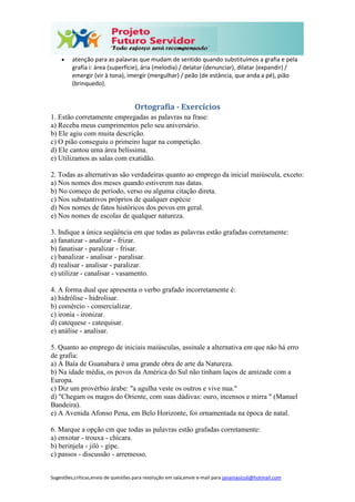 Sugestões,críticas,envio de questões para resolução em sala,envie e-mail para janainasicoli@hotmail.com
 atenção para as palavras que mudam de sentido quando substituímos a grafia e pela
grafia i: área (superfície), ária (melodia) / delatar (denunciar), dilatar (expandir) /
emergir (vir à tona), imergir (mergulhar) / peão (de estância, que anda a pé), pião
(brinquedo).
Ortografia - Exercícios
1. Estão corretamente empregadas as palavras na frase:
a) Receba meus cumprimentos pelo seu aniversário.
b) Ele agiu com muita descrição.
c) O pião conseguiu o primeiro lugar na competição.
d) Ele cantou uma área belíssima.
e) Utilizamos as salas com exatidão.
2. Todas as alternativas são verdadeiras quanto ao emprego da inicial maiúscula, exceto:
a) Nos nomes dos meses quando estiverem nas datas.
b) No começo de período, verso ou alguma citação direta.
c) Nos substantivos próprios de qualquer espécie
d) Nos nomes de fatos históricos dos povos em geral.
e) Nos nomes de escolas de qualquer natureza.
3. Indique a única seqüência em que todas as palavras estão grafadas corretamente:
a) fanatizar - analizar - frizar.
b) fanatisar - paralizar - frisar.
c) banalizar - analisar - paralisar.
d) realisar - analisar - paralizar.
e) utilizar - canalisar - vasamento.
4. A forma dual que apresenta o verbo grafado incorretamente é:
a) hidrólise - hidrolisar.
b) comércio - comercializar.
c) ironia - ironizar.
d) catequese - catequisar.
e) análise - analisar.
5. Quanto ao emprego de iniciais maiúsculas, assinale a alternativa em que não há erro
de grafia:
a) A Baía de Guanabara é uma grande obra de arte da Natureza.
b) Na idade média, os povos da América do Sul não tinham laços de amizade com a
Europa.
c) Diz um provérbio árabe: "a agulha veste os outros e vive nua."
d) "Chegam os magos do Oriente, com suas dádivas: ouro, incensos e mirra " (Manuel
Bandeira).
e) A Avenida Afonso Pena, em Belo Horizonte, foi ornamentada na época de natal.
6. Marque a opção cm que todas as palavras estão grafadas corretamente:
a) enxotar - trouxa - chícara.
b) berinjela - jiló - gipe.
c) passos - discussão - arremesso.
 