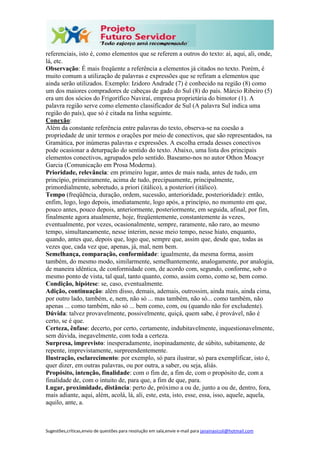 Sugestões,críticas,envio de questões para resolução em sala,envie e-mail para janainasicoli@hotmail.com
referenciais, isto é, como elementos que se referem a outros do texto: aí, aqui, ali, onde,
lá, etc.
Observação: É mais freqüente a referência a elementos já citados no texto. Porém, é
muito comum a utilização de palavras e expressões que se refiram a elementos que
ainda serão utilizados. Exemplo: Izidoro Andrade (7) é conhecido na região (8) como
um dos maiores compradores de cabeças de gado do Sul (8) do país. Márcio Ribeiro (5)
era um dos sócios do Frigorífico Naviraí, empresa proprietária do bimotor (1). A
palavra região serve como elemento classificador de Sul (A palavra Sul indica uma
região do país), que só é citada na linha seguinte.
Conexão:
Além da constante referência entre palavras do texto, observa-se na coesão a
propriedade de unir termos e orações por meio de conectivos, que são representados, na
Gramática, por inúmeras palavras e expressões. A escolha errada desses conectivos
pode ocasionar a deturpação do sentido do texto. Abaixo, uma lista dos principais
elementos conectivos, agrupados pelo sentido. Baseamo-nos no autor Othon Moacyr
Garcia (Comunicação em Prosa Moderna).
Prioridade, relevância: em primeiro lugar, antes de mais nada, antes de tudo, em
princípio, primeiramente, acima de tudo, precipuamente, principalmente,
primordialmente, sobretudo, a priori (itálico), a posteriori (itálico).
Tempo (freqüência, duração, ordem, sucessão, anterioridade, posterioridade): então,
enfim, logo, logo depois, imediatamente, logo após, a princípio, no momento em que,
pouco antes, pouco depois, anteriormente, posteriormente, em seguida, afinal, por fim,
finalmente agora atualmente, hoje, freqüentemente, constantemente às vezes,
eventualmente, por vezes, ocasionalmente, sempre, raramente, não raro, ao mesmo
tempo, simultaneamente, nesse ínterim, nesse meio tempo, nesse hiato, enquanto,
quando, antes que, depois que, logo que, sempre que, assim que, desde que, todas as
vezes que, cada vez que, apenas, já, mal, nem bem.
Semelhança, comparação, conformidade: igualmente, da mesma forma, assim
também, do mesmo modo, similarmente, semelhantemente, analogamente, por analogia,
de maneira idêntica, de conformidade com, de acordo com, segundo, conforme, sob o
mesmo ponto de vista, tal qual, tanto quanto, como, assim como, como se, bem como.
Condição, hipótese: se, caso, eventualmente.
Adição, continuação: além disso, demais, ademais, outrossim, ainda mais, ainda cima,
por outro lado, também, e, nem, não só ... mas também, não só... como também, não
apenas ... como também, não só ... bem como, com, ou (quando não for excludente).
Dúvida: talvez provavelmente, possivelmente, quiçá, quem sabe, é provável, não é
certo, se é que.
Certeza, ênfase: decerto, por certo, certamente, indubitavelmente, inquestionavelmente,
sem dúvida, inegavelmente, com toda a certeza.
Surpresa, imprevisto: inesperadamente, inopinadamente, de súbito, subitamente, de
repente, imprevistamente, surpreendentemente.
Ilustração, esclarecimento: por exemplo, só para ilustrar, só para exemplificar, isto é,
quer dizer, em outras palavras, ou por outra, a saber, ou seja, aliás.
Propósito, intenção, finalidade: com o fim de, a fim de, com o propósito de, com a
finalidade de, com o intuito de, para que, a fim de que, para.
Lugar, proximidade, distância: perto de, próximo a ou de, junto a ou de, dentro, fora,
mais adiante, aqui, além, acolá, lá, ali, este, esta, isto, esse, essa, isso, aquele, aquela,
aquilo, ante, a.
 