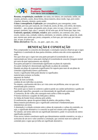 Sugestões,críticas,envio de questões para resolução em sala,envie e-mail para janainasicoli@hotmail.com
Resumo, recapitulação, conclusão: em suma, em síntese, em conclusão, enfim, em
resumo, portanto, assim, dessa forma, dessa maneira, desse modo, logo, pois (entre
vírgulas), dessarte, destarte, assim sendo.
Causa e conseqüência. Explicação: por conseqüência, por conseguinte, como
resultado, por isso, por causa de, em virtude de, assim, de fato, com efeito, tão (tanto,
tamanho) ... que, porque, porquanto, pois, já que, uma vez que, visto que, como (=
porque), portanto, logo, que (= porque), de tal sorte que, de tal forma que, haja vista.
Contraste, oposição, restrição, ressalva: pelo contrário, em contraste com, salvo,
exceto, menos, mas, contudo, todavia, entretanto, no entanto, embora, apesar de, ainda
que, mesmo que, posto que, posto, conquanto, se bem que, por mais que, por menos
que, só que, ao passo que.
Idéias alternativas: Ou, ou... ou, quer... quer, ora... ora.
DENOTAÇÃO E CONOTAÇÃO
Para compreender os conceitos de denotação e conotação é preciso observar que o signo
lingüístico é constituído de duas partes distintas, embora uma não exista separada da
outra.
Isto quer dizer que o signo tem uma parte perceptível (constituído de som e
representado por letra) e uma parte inteligível (constituída de conceito [imagem mental
por meio da qual representamos um objeto]).
Essa parte perceptível é denominada significante ou plano de expressão.
Já a parte inteligível é denominada significado ou plano de conteúdo.
Quando um plano de expressão (significante) for suporte para mais de um plano de
conteúdo (significado) temos a polissemia.
Assim o significante linha pode denotar os significados:
material para costurar ou bordar,
atacantes de futebol,
trilhos de trem ou bonde,
conduta de um indivíduo ou postura.
No entanto, a polissemia não deve ser vista como um problema, uma vez que será
neutralizada pelo contexto.
Pois assim que se insere no contexto a palavra perde seu caráter polissêmico e ganha um
significado específico, passando a ser denominado de significado contextual.
A costureira, de tão velha, não conseguia mais enfiar a linha na agulha.
O técnico deslocou o jogador da linha para a defesa.
As linhas de bonde foram cobertas pelo asfalto.
O conferencista, apesar da agressividade da platéia, não perdeu a linha.
Dessa maneira percebemos que o significado contextual é fundamental para
entendermos um texto.
A denotação é a relação existente entre o plano de expressão e o plano de conteúdo, ou
seja, o significado denotativo é o conceito ao qual nos remete certo significante.
No entanto, um termo além do seu significado denotativo, pode vir acrescido de outros
significados paralelos.
Esses novos valores constituem aquilo que denominamos sentido conotativo, ou seja, o
acréscimo de um novo valor constitui a conotação, que consiste num novo plano de
conteúdo para o signo que já tinha um significado denotativo.
 