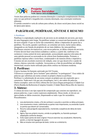 Sugestões,críticas,envio de questões para resolução em sala,envie e-mail para janainasicoli@hotmail.com
Assim duas palavras podem ter a mesma denotação e conotação completamente distinta,
uma vez que policial e meganha tem a mesma denotação, mas conotação totalmente
diferente.
O sentido conotativo varia de cultura para cultura, de classe social para classe social ou
de época para época.
PARÁFRASE, PERÍFRASE, SÍNTESE E RESUMO
1. Paráfrase:
Paráfrase é a reprodução explicativa de um texto ou de unidade de um texto, por meio
de uma linguagem mais longa. Na paráfrase sempre se conservam basicamente as idéias
do texto original. O que se inclui são comentários, idéias e impressões de quem faz a
paráfrase. Na escola, quando o professor, ao comentar um texto, inclui outras idéias,
alongando-se em função do propósito de ser mais didático, faz uma paráfrase.
Parafrasear consiste em transcrever, com novas palavras, as idéias centrais de um texto.
O leitor deverá fazer uma leitura cuidadosa e atenta e, a partir daí, reafirmar e/ou
esclarecer o tema central do texto apresentado, acrescentando aspectos relevantes de
uma opinião pessoal ou acercando-se de críticas bem fundamentadas. Portanto, a
paráfrase repousa sobre o texto-base, condensando-o de maneira direta e imperativa.
Consiste em um excelente exercício de redação, uma vez que desenvolve o poder de
síntese, clareza e precisão vocabular. Acrescenta-se o fato de possibilitar um diálogo
intertextual, recurso muito utilizado para efeito estético na literatura moderna.
2. Perífrase:
O povo lusitano foi bastante satirizado por Gil Vicente.
Utilizou-se a expressão "povo lusitano" para substituir "os portugueses". Esse rodeio de
palavras que substituiu um nome comum ou próprio chama-se perífrase.
Perífrase é a substituição de um nome comum ou próprio por um expressão que a
caracterize. Nada mais é do que um circunlóquio, isto é, um rodeio de palavras.
Outros exemplos: astro rei (Sol) | última flor do Lácio (língua portuguesa) | Cidade-Luz
(Paris) Rainha da Borborema (Campina Grande) | Cidade Maravilhosa (Rio de Janeiro).
3. Síntese:
A síntese de texto é um tipo especial de composição que consiste em reproduzir, em
poucas palavras, o que o autor expressou amplamente. Desse modo, só devem ser
aproveitadas as idéias essenciais, dispensando-se tudo o que for secundário.
Procedimentos:
1. Leia atentamente o texto, a fim de conhecer o assunto e assimilar as idéias principais;
2. Leia novamente o texto, sublinhando as partes mais importantes, ou anotando à parte
os pontos que devem ser conservados;
3. Resuma cada parágrafo separadamente, mantendo a seqüência de idéias do texto
original;
4. Agora, faça seu próprio resumo, unindo os parágrafos, ou fazendo quaisquer
adaptações conforme desejar;
5. Evite copiar partes do texto original. Procure exercitar seu vocabulário. Mantenha,
porém, o nível de linguagem do autor;
6. Não se envolva nem participe do texto. Limite-se a sintetizá-lo.
 