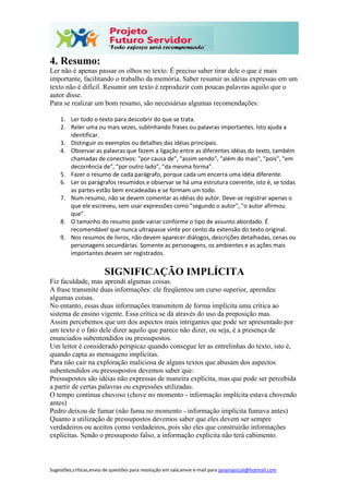 Sugestões,críticas,envio de questões para resolução em sala,envie e-mail para janainasicoli@hotmail.com
4. Resumo:
Ler não é apenas passar os olhos no texto. É preciso saber tirar dele o que é mais
importante, facilitando o trabalho da memória. Saber resumir as idéias expressas em um
texto não é difícil. Resumir um texto é reproduzir com poucas palavras aquilo que o
autor disse.
Para se realizar um bom resumo, são necessárias algumas recomendações:
1. Ler todo o texto para descobrir do que se trata.
2. Reler uma ou mais vezes, sublinhando frases ou palavras importantes. Isto ajuda a
identificar.
3. Distinguir os exemplos ou detalhes das idéias principais.
4. Observar as palavras que fazem a ligação entre as diferentes idéias do texto, também
chamadas de conectivos: "por causa de", "assim sendo", "além do mais", "pois", "em
decorrência de", "por outro lado", "da mesma forma".
5. Fazer o resumo de cada parágrafo, porque cada um encerra uma idéia diferente.
6. Ler os parágrafos resumidos e observar se há uma estrutura coerente, isto é, se todas
as partes estão bem encadeadas e se formam um todo.
7. Num resumo, não se devem comentar as idéias do autor. Deve-se registrar apenas o
que ele escreveu, sem usar expressões como "segundo o autor", "o autor afirmou
que".
8. O tamanho do resumo pode variar conforme o tipo de assunto abordado. É
recomendável que nunca ultrapasse vinte por cento da extensão do texto original.
9. Nos resumos de livros, não devem aparecer diálogos, descrições detalhadas, cenas ou
personagens secundárias. Somente as personagens, os ambientes e as ações mais
importantes devem ser registrados.
SIGNIFICAÇÃO IMPLÍCITA
Fiz faculdade, mas aprendi algumas coisas.
A frase transmite duas informações: ele freqüentou um curso superior, aprendeu
algumas coisas.
No entanto, essas duas informações transmitem de forma implícita uma crítica ao
sistema de ensino vigente. Essa crítica se dá através do uso da preposição mas.
Assim percebemos que um dos aspectos mais intrigantes que pode ser apresentado por
um texto é o fato dele dizer aquilo que parece não dizer, ou seja, é a presença de
enunciados subentendidos ou pressupostos.
Um leitor é considerado perspicaz quando consegue ler as entrelinhas do texto, isto é,
quando capta as mensagens implícitas.
Para não cair na exploração maliciosa de alguns textos que abusam dos aspectos
subentendidos ou pressupostos devemos saber que:
Pressupostos são idéias não expressas de maneira explícita, mas que pode ser percebida
a partir de certas palavras ou expressões utilizadas.
O tempo continua chuvoso (chove no momento - informação implícita estava chovendo
antes)
Pedro deixou de fumar (não fuma no momento - informação implícita fumava antes)
Quanto a utilização de pressupostos devemos saber que eles devem ser sempre
verdadeiros ou aceitos como verdadeiros, pois são eles que construirão informações
explícitas. Sendo o pressuposto falso, a informação explícita não terá cabimento.
 