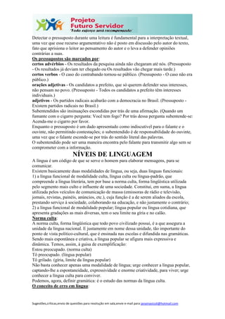 Sugestões,críticas,envio de questões para resolução em sala,envie e-mail para janainasicoli@hotmail.com
Detectar o pressuposto durante uma leitura é fundamental para a interpretação textual,
uma vez que esse recurso argumentativo não é posto em discussão pelo autor do texto,
fato que aprisiona o leitor ao pensamento do autor e o leva a defender opiniões
contrárias a suas.
Os pressupostos são marcados por:
certos advérbios - Os resultados da pesquisa ainda não chegaram até nós. (Pressuposto
- Os resultados já deviam ter chegado ou Os resultados vão chegar mais tarde.)
certos verbos - O caso do contrabando tornou-se público. (Pressuposto - O caso não era
público.)
orações adjetivas - Os candidatos a prefeito, que só querem defender seus interesses,
não pensam no povo. (Pressuposto - Todos os candidatos a prefeito têm interesses
individuais.)
adjetivos - Os partidos radicais acabarão com a democracia no Brasil. (Pressuposto -
Existem partidos radicais no Brasil.)
Subentendidos são insinuações escondidas por trás de uma afirmação. (Quando um
fumante com o cigarro pergunta: Você tem fogo? Por trás dessa pergunta subentende-se:
Acenda-me o cigarro por favor.
Enquanto o pressuposto é um dado apresentado como indiscutível para o falante e o
ouvinte, não permitindo contestações; o subentendido é de responsabilidade do ouvinte,
uma vez que o falante esconde-se por trás do sentido literal das palavras.
O subentendido pode ser uma maneira encontra pelo falante para transmitir algo sem se
comprometer com a informação.
NÍVEIS DE LINGUAGEM
A língua é um código de que se serve o homem para elaborar mensagens, para se
comunicar.
Existem basicamente duas modalidades de língua, ou seja, duas línguas funcionais:
1) a língua funcional de modalidade culta, língua culta ou língua-padrão, que
compreende a língua literária, tem por base a norma culta, forma lingüística utilizada
pelo segmento mais culto e influente de uma sociedade. Constitui, em suma, a língua
utilizada pelos veículos de comunicação de massa (emissoras de rádio e televisão,
jornais, revistas, painéis, anúncios, etc.), cuja função é a de serem aliados da escola,
prestando serviço à sociedade, colaborando na educação, e não justamente o contrário;
2) a língua funcional de modalidade popular; língua popular ou língua cotidiana, que
apresenta gradações as mais diversas, tem o seu limite na gíria e no calão.
Norma culta:
A norma culta, forma lingüística que todo povo civilizado possui, é a que assegura a
unidade da língua nacional. E justamente em nome dessa unidade, tão importante do
ponto de vista político-cultural, que é ensinada nas escolas e difundida nas gramáticas.
Sendo mais espontânea e criativa, a língua popular se afigura mais expressiva e
dinâmica. Temos, assim, à guisa de exemplificação:
Estou preocupado. (norma culta)
Tô preocupado. (língua popular)
Tô grilado. (gíria, limite da língua popular)
Não basta conhecer apenas uma modalidade de língua; urge conhecer a língua popular,
captando-lhe a espontaneidade, expressividade e enorme criatividade, para viver; urge
conhecer a língua culta para conviver.
Podemos, agora, definir gramática: é o estudo das normas da língua culta.
O conceito de erro em língua:
 