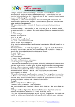 Sugestões,críticas,envio de questões para resolução em sala,envie e-mail para janainasicoli@hotmail.com
Em rigor, ninguém comete erro em língua, exceto nos casos de ortografia. O que
normalmente se comete são transgressões da norma culta. De fato, aquele que, num
momento íntimo do discurso, diz: "Ninguém deixou ele falar", não comete propriamente
erro; na verdade, transgride a norma culta.
Um repórter, ao cometer uma transgressão em sua fala, transgride tanto quanto um
indivíduo que comparece a um banquete trajando xortes ou quanto um banhista, numa
praia, vestido de fraque e cartola.
Releva considerar, assim, o momento do discurso, que pode ser íntimo, neutro ou
solene.
O momento íntimo é o das liberdades da fala. No recesso do lar, na fala entre amigos,
parentes, namorados, etc., portanto, são consideradas perfeitamente normais construções
do tipo:
Eu não vi ela hoje.
Ninguém deixou ele falar.
Deixe eu ver isso!
Eu te amo, sim, mas não abuse!
Não assisti o filme nem vou assisti-lo.
Sou teu pai, por isso vou perdoá-lo.
Nesse momento, a informalidade prevalece sobre a norma culta, deixando mais livres os
interlocutores.
O momento neutro é o do uso da língua-padrão, que é a língua da Nação. Como forma
de respeito, tomam-se por base aqui as normas estabelecidas na gramática, ou seja, a
norma culta. Assim, aquelas mesmas construções se alteram:
Eu não a vi hoje.
Ninguém o deixou falar.
Deixe-me ver isso!
Eu te amo, sim, mas não abuses!
Não assisti ao filme nem vou assistir a ele.
Sou seu pai, por isso vou perdoar-lhe.
Considera-se momento neutro o utilizado nos veículos de comunicação de massa (rádio,
televisão, jornal, revista, etc.). Daí o fato de não se admitirem deslizes ou transgressões
da norma culta na pena ou na boca de jornalistas, quando no exercício do trabalho, que
deve refletir serviço à causa do ensino, e não o contrário.
O momento solene, acessível a poucos, é o da arte poética, caracterizado por
construções de rara beleza.
Vale lembrar, finalmente, que a língua é um costume. Como tal, qualquer transgressão,
ou chamado erro, deixa de sê-lo no exato instante em que a maioria absoluta o comete,
passando, assim, a constituir fato lingüístico registro de linguagem definitivamente
consagrado pelo uso, ainda que não tenha amparo gramatical.
Exemplos:
Olha eu aqui! (Substituiu: Olha-me aqui!)
Vamos nos reunir. (Substituiu: Vamo-nos reunir.)
Não vamos nos dispersar. (Substituiu: Não nos vamos dispersar e Não vamos dispersar-
nos.)
Tenho que sair daqui depressinha. (Substituiu: Tenho de sair daqui bem depressa.)
O soldado está a postos. (Substituiu: O soldado está no seu posto.)
Têxtil, que significa rigorosamente que se pode tecer, em virtude do seu significado, não
poderia ser adjetivo associado a indústria, já que não existe indústria que se pode tecer.
 