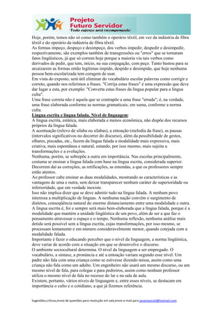 Sugestões,críticas,envio de questões para resolução em sala,envie e-mail para janainasicoli@hotmail.com
Hoje, porém, temos não só como também o operário têxtil, em vez da indústria de fibra
têxtil e do operário da indústria de fibra têxtil.
As formas impeço, despeço e desimpeço, dos verbos impedir, despedir e desimpedir,
respectivamente, são exemplos também de transgressões ou "erros" que se tornaram
fatos lingüísticos, já que só correm hoje porque a maioria viu tais verbos como
derivados de pedir, que tem, início, na sua conjugação, com peço. Tanto bastou para se
arcaizarem as formas então legítimas impido, despido e desimpido, que hoje nenhuma
pessoa bem-escolarizada tem coragem de usar.
Em vista do exposto, será útil eliminar do vocabulário escolar palavras como corrigir e
correto, quando nos referimos a frases. "Corrija estas frases" é uma expressão que deve
dar lugar a esta, por exemplo: "Converta estas frases da língua popular para a língua
culta".
Uma frase correta não é aquela que se contrapõe a uma frase "errada"; é, na verdade,
uma frase elaborada conforme as normas gramaticais; em suma, conforme a norma
culta.
Língua escrita e língua falada. Nível de linguagem:
A língua escrita, estática, mais elaborada e menos econômica, não dispõe dos recursos
próprios da língua falada.
A acentuação (relevo de sílaba ou sílabas), a entoação (melodia da frase), as pausas
(intervalos significativos no decorrer do discurso), além da possibilidade de gestos,
olhares, piscadas, etc., fazem da língua falada a modalidade mais expressiva, mais
criativa, mais espontânea e natural, estando, por isso mesmo, mais sujeita a
transformações e a evoluções.
Nenhuma, porém, se sobrepõe a outra em importância. Nas escolas principalmente,
costuma se ensinar a língua falada com base na língua escrita, considerada superior.
Decorrem daí as correções, as retificações, as emendas, a que os professores sempre
estão atentos.
Ao professor cabe ensinar as duas modalidades, mostrando as características e as
vantagens de uma e outra, sem deixar transparecer nenhum caráter de superioridade ou
inferioridade, que em verdade inexiste.
Isso não implica dizer que se deve admitir tudo na língua falada. A nenhum povo
interessa a multiplicação de línguas. A nenhuma nação convém o surgimento de
dialetos, conseqüência natural do enorme distanciamento entre uma modalidade e outra.
A língua escrita é, foi e sempre será mais bem-elaborada que a língua falada, porque é a
modalidade que mantém a unidade lingüística de um povo, além de ser a que faz o
pensamento atravessar o espaço e o tempo. Nenhuma reflexão, nenhuma análise mais
detida será possível sem a língua escrita, cujas transformações, por isso mesmo, se
processam lentamente e em número consideravelmente menor, quando cotejada com a
modalidade falada.
Importante é fazer o educando perceber que o nível da linguagem, a norma lingüística,
deve variar de acordo com a situação em que se desenvolve o discurso.
O ambiente sociocultural determina. O nível da linguagem a ser empregado. O
vocabulário, a sintaxe, a pronúncia e até a entoação variam segundo esse nível. Um
padre não fala com uma criança como se estivesse dizendo missa, assim como uma
criança não fala como um adulto. Um engenheiro não usará um mesmo discurso, ou um
mesmo nível de fala, para colegas e para pedreiros, assim como nenhum professor
utiliza o mesmo nível de fala no recesso do lar e na sala de aula.
Existem, portanto, vários níveis de linguagem e, entre esses níveis, se destacam em
importância o culto e o cotidiano, a que já fizemos referência.
 