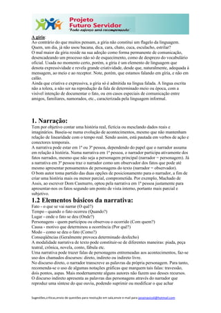 Sugestões,críticas,envio de questões para resolução em sala,envie e-mail para janainasicoli@hotmail.com
A gíria:
Ao contrário do que muitos pensam, a gíria não constitui um flagelo da linguagem.
Quem, um dia, já não usou bacana, dica, cara, chato, cuca, esculacho, estrilar?
O mal maior da gíria reside na sua adoção como forma permanente de comunicação,
desencadeando um processo não só de esquecimento, como de desprezo do vocabulário
oficial. Usada no momento certo, porém, a gíria é um elemento de linguagem que
denota expressividade e revela grande criatividade, desde que, naturalmente, adequada à
mensagem, ao meio e ao receptor. Note, porém, que estamos falando em gíria, e não em
calão.
Ainda que criativa e expressiva, a gíria só é admitida na língua falada. A língua escrita
não a tolera, a não ser na reprodução da fala de determinado meio ou época, com a
visível intenção de documentar o fato, ou em casos especiais de comunicação entre
amigos, familiares, namorados, etc., caracterizada pela linguagem informal.
1. Narração:
Tem por objetivo contar uma história real, fictícia ou mesclando dados reais e
imaginários. Baseia-se numa evolução de acontecimentos, mesmo que não mantenham
relação de linearidade com o tempo real. Sendo assim, está pautada em verbos de ação e
conectores temporais.
A narrativa pode estar em 1ª ou 3ª pessoa, dependendo do papel que o narrador assuma
em relação à história. Numa narrativa em 1ª pessoa, o narrador participa ativamente dos
fatos narrados, mesmo que não seja a personagem principal (narrador = personagem). Já
a narrativa em 3ª pessoa traz o narrador como um observador dos fatos que pode até
mesmo apresentar pensamentos de personagens do texto (narrador = observador).
O bom autor toma partido das duas opções de posicionamento para o narrador, a fim de
criar uma história mais ou menor parcial, comprometida. Por exemplo, Machado de
Assis, ao escrever Dom Casmurro, optou pela narrativa em 1ª pessoa justamente para
apresentar-nos os fatos segundo um ponto de vista interno, portanto mais parcial e
subjetivo.
1.2 Elementos básicos da narrativa:
Fato - o que se vai narrar (O quê?)
Tempo - quando o fato ocorreu (Quando?)
Lugar - onde o fato se deu (Onde?)
Personagens - quem participou ou observou o ocorrido (Com quem?)
Causa - motivo que determinou a ocorrência (Por quê?)
Modo - como se deu o fato (Como?)
Conseqüências (Geralmente provoca determinado desfecho)
A modalidade narrativa de texto pode constituir-se de diferentes maneiras: piada, peça
teatral, crônica, novela, conto, fábula etc.
Uma narrativa pode trazer falas de personagens entremeadas aos acontecimentos, faz-se
uso dos chamados discursos: direto, indireto ou indireto livre.
No discurso direto, o narrador transcreve as palavras da própria personagem. Para tanto,
recomenda-se o uso de algumas notações gráficas que marquem tais falas: travessão,
dois pontos, aspas. Mais modernamente alguns autores não fazem uso desses recursos.
O discurso indireto apresenta as palavras das personagens através do narrador que
reproduz uma síntese do que ouviu, podendo suprimir ou modificar o que achar
 