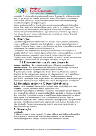 Sugestões,críticas,envio de questões para resolução em sala,envie e-mail para janainasicoli@hotmail.com
necessário. A estruturação desse discurso não carece de marcações gráficas especiais,
uma vez que sempre é o narrador que detém a palavra. Usualmente, a estrutura traz
verbo dicendi (elocução) e oração subordinada substantiva com verbo num tempo
passado em relação à fala da personagem.
Quanto ao discurso indireto livre, é usado como uma estrutura bastante informal de
colocar frases soltas, sem identificação de quem a proferiu, em meio ao texto. Trazem,
muitas vezes, um pensamento do personagem ou do narrador, um juízo de valor ou
opinião, um questionamento referente a algo mencionado no texto ou algo parecido.
Esse tipo de discurso é o mais usado atualmente, sobretudo em crônicas de jornal,
histórias infantis e pequenos contos.
2. Descrição:
Caracteriza-se por ser um "retrato verbal" de pessoas, objetos, animais, sentimentos,
cenas ou ambientes. Entretanto, uma descrição não se resume à enumeração pura e
simples. O essencial é saber captar o traço distintivo, particular, o que diferencia aquele
elemento descrito de todos os demais de sua espécie.
Os elementos mais importantes no processo de caracterização são os adjetivos e
locuções adjetivas. Desta maneira, é possível construir a caracterização tanto no sentido
denotativo quanto no conotativo, como forma de enriquecimento do texto.
Enquanto uma narração faz progredir uma história, a descrição consiste justamente em
interrompê-la, detendo-se em um personagem, um objeto, um lugar, etc.
2.1 Elementos básicos de uma descrição:
nomear / identificar - dar existência ao elemento (diferenças e semelhanças)
localizar / situar - determinar o lugar que o elemento ocupa no tempo e no espaço
qualificar - testemunho do observador sobre os seres do mundo
A qualificação constitui a parte principal de uma descrição. Qualificar o elemento
descrito é dar-lhe características, apresentar um julgamento sobre ele. A qualificação
pode estar no campo objetivo ou no subjetivo. Uma forma muito comum de
qualificação é a analogia, isto é, a aproximação pelo pensamento de dois elementos que
pertencem a domínios distintos. Pode ser feita através de comparações ou metáforas.
2.2 Descrição subjetiva X Descrição objetiva:
objetiva - sem impressões do observador, tentando maior proximidade com o real
subjetiva - visão do observador através de juízos de valor
No terreno objetivo temos as informações (dados do conhecimento do autor do texto:
livro comprado em Lisboa), as caracterizações (dados que estão no objeto de descrição:
livro vermelho). Já no subjetivo, estão as qualificações (impressões subjetivas sobre o
ser ou objeto: livro interessante). O ideal é que uma descrição possa fundir a
objetividade, necessária para a "pintura" ser a mais verídica possível, e a subjetividade
que torna o texto bem mais interessante e agradável. Sendo assim, a descrição deve ir
além do simples "retrato", deve apresentar também uma interpretação do autor a
respeito daquilo que descreve.
3. Dissertação
Introdução
A folha em branco, o tempo passando. As unhas roídas, o tema dado e nenhuma idéia.
Muitas pessoas já passaram por uma situação semelhante, em que não sabiam
absolutamente por onde começar a escrever sobre determinado assunto.
 
