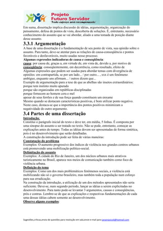 Sugestões,críticas,envio de questões para resolução em sala,envie e-mail para janainasicoli@hotmail.com
Em suma, dissertação implica discussão de idéias, argumentação, organização do
pensamento, defesa de pontos de vista, descoberta de soluções. É, entretanto, necessário
conhecimento do assunto que se vai abordar, aliado a uma tomada de posição diante
desse assunto.
3.3.1 Argumentação
A base de uma dissertação é a fundamentação de seu ponto de vista, sua opinião sobre o
assunto. Para tanto, deve-se atentar para as relações de causa-conseqüência e pontos
favoráveis e desfavoráveis, muito usadas nesse processo.
Algumas expressões indicadoras de causa e conseqüência:
causa: por causa de, graças a, em virtude de, em vista de, devido a, por motivo de
conseqüência: conseqüentemente, em decorrência, como resultado, efeito de
Algumas expressões que podem ser usadas para abordar temas com divergência de
opiniões: em contrapartida, se por um lado... / por outro... , xxx é um fenômeno
ambíguo, enquanto uns afirmam... / outros dizem que...
Exemplo de argumentação para a tese de que as abelhas são insetos extraordinários:
porque tem instinto muito apurado
porque são organizadas em repúblicas disciplinadas
porque fornecem ao homem cera e mel
apesar de seus ferrões e de sua força quando constituem um enxame
Mesmo quando se destacam características positivas, é bom utilizar ponto negativo.
Neste caso, destaca-se que a importância dos pontos positivos minimizam a
negatividade do outro argumento.
3.4 Partes de uma dissertação
Introdução:
Constitui o parágrafo inicial do texto e deve ter, em média, 5 linhas. É composta por
uma sinopse do assunto a ser tratado no texto. Não se pode, entretanto, começar as
explicações antes do tempo. Todas as idéias devem ser apresentadas de forma sintética,
pois é no desenvolvimento que serão detalhadas.
A construção da introdução pode ser feita de várias maneiras:
Constatação do problema
Exemplos: O aumento progressivo dos índices de violência nos grandes centros urbanos
está promovendo uma mobilização político-social.
Delimitação do assunto
Exemplos: A cidade do Rio de Janeiro, um dos núcleos urbanos mais atrativos
turisticamente no Brasil, aparece nos meios de comunicação também como foco de
violência urbana.
Definição do tema
Exemplos: Como um dos mais problemáticos fenômenos sociais, a violência está
mobilizando não só o governo brasileiro, mas também toda a população num esforço
para sua erradicação.
Na construção da introdução, a utilização de um dos métodos apresentados não seria
suficiente. Deve-se, num segundo período, lançar as idéias a serem explicitadas no
desenvolvimento. Para tanto pode-se levantar 3 argumentos, causas e conseqüências,
prós e contras. Lembre-se de que as explicações e respectivas fundamentações de cada
uma dessas idéias cabem somente ao desenvolvimento.
Observe alguns exemplos:
 