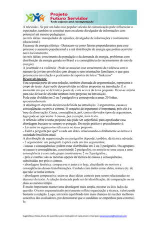 Sugestões,críticas,envio de questões para resolução em sala,envie e-mail para janainasicoli@hotmail.com
A televisão - Se por um lado esse popular veículo de comunicação pode influenciar o
espectador, também se constitui num excelente divulgador de informações com
potencial até mesmo pedagógico.
(as três idéias: manipulador de opiniões, divulgador de informações e instrumento
educacional.)
Escassez de energia elétrica - Destacam-se como fatores preponderantes para esse
processo o aumento populacional e a má distribuição de energia que podem acarretar
novo racionamento.
(as três idéias: crescimento da população e da demanda de energia, problemas com
distribuição da energia gerada no Brasil e a conseqüência do racionamento do uso de
energia)
A juventude e a violência - Pode-se associar esse crescimento da violência com o
número de jovens envolvidos com drogas e sem orientações familiares, o que gera
preconceito em relação a praticantes de esportes de luta e "funkeiros"
Desenvolvimento:
Esta segunda parte de uma redação, também chamada de argumentação, representa o
corpo do texto. Aqui serão desenvolvidas as idéias propostas na introdução. É o
momento em que se defende o ponto de vista acerca do tema proposto. Deve-se atentar
para não deixar de abordar nenhum item proposto na introdução.
Pode estar dividido em 2 ou 3 parágrafos e corresponde a umas 20 linhas,
aproximadamente.
A abordagem depende da técnica definida na introdução: 3 argumentos, causas e
conseqüências ou prós e contras. O conceito de argumento é importante, pois ele é a
base da dissertação. Causa, conseqüência, pró, contra são todos tipos de argumentos;
logo pode-se apresentar 3 causas, por exemplo, num texto.
A reflexão sobre o tema proposto não pode ser superficial, para aprofundar essa
abordagem buscam-se sempre os porquês. De modo prático o procedimento é:
- Levantar os argumentos referentes ao tema proposto.
- Fazer a pergunta por quê? a cada um deles, relacionando-o diretamente ao tema e à
sociedade brasileira atual.
A distribuição da argumentação em parágrafos depende, também, da técnica adotada:
- 3 argumentos: um parágrafo explica cada um dos argumentos;
- causas e conseqüências: podem estar distribuídas em 2 ou 3 parágrafos. Ou agrupam-
se causas e conseqüências, constituindo 2 parágrafos; ou associa-se uma causa a uma
conseqüência e com cada grupo constroem-se 2 ou 3 parágrafos.;
- prós e contras: são as mesmas opções da técnica de causas e conseqüências,
substituídas por prós e contras.
- abordagem histórica: compara-se o antes e o hoje, elucidando os motivos e
conseqüências dessas transformações. Cuidado com dados como datas, nomes etc. de
que não se tenha certeza.
- abordagem comparativa: usam-se duas idéias centrais para serem relacionadas no
decorrer do texto. A relação destacada pode ser de identificação, de comparação ou as
duas ao mesmo tempo.
É muito importante manter uma abordagem mais ampla, mostrar os dois lados da
questão. O texto esquematizado previamente reflete organização e técnica, valorizando
bastante a redação. Logo, um texto equilibrado tem mais chances de receber melhores
conceitos dos avaliadores, por demonstrar que o candidato se empenhou para construí-
lo.
 