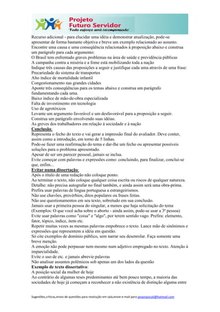 Sugestões,críticas,envio de questões para resolução em sala,envie e-mail para janainasicoli@hotmail.com
Recurso adicional - para elucidar uma idéia e demonstrar atualização, pode-se
apresentar de forma bastante objetiva e breve um exemplo relacionado ao assunto.
Encontre uma causa e uma conseqüência relacionados à proposição abaixo e construa
um parágrafo para cada argumento:
O Brasil tem enfrentado graves problemas na área de saúde e previdência públicas
A campanha contra a miséria e a fome está mobilizando toda a nação
Indique três causas das proposições a seguir e justifique cada uma através de uma frase:
Precariedade do sistema de transportes
Alto índice de mortalidade infantil
Congestionamento nas grandes cidades
Aponte três conseqüências para os temas abaixo e construa um parágrafo
fundamentando cada uma.
Baixo índice de mão-de-obra especializada
Falta de investimento em tecnologia
Uso de agrotóxicos
Levante um argumento favorável e um desfavorável para a proposição a seguir.
Construa um parágrafo envolvendo suas idéias.
As greves dos trabalhadores em relação à sociedade e à nação
Conclusão:
Representa o fecho do texto e vai gerar a impressão final do avaliador. Deve conter,
assim como a introdução, em torno de 5 linhas.
Pode-se fazer uma reafirmação do tema e dar-lhe um fecho ou apresentar possíveis
soluções para o problema apresentado.
Apesar de ser um parecer pessoal, jamais se inclua.
Evite começar com palavras e expressões como: concluindo, para finalizar, conclui-se
que, enfim...
Evitar numa dissertação:
Após o título de uma redação não coloque ponto.
Ao terminar o texto, não coloque qualquer coisa escrita ou riscos de qualquer natureza.
Detalhe: não precisa autografar no final também, e ainda assim será uma obra-prima.
Prefira usar palavras de língua portuguesa a estrangeirismos.
Não use chavões, provérbios, ditos populares ou frases feitas.
Não use questionamentos em seu texto, sobretudo em sua conclusão.
Jamais usar a primeira pessoa do singular, a menos que haja solicitação do tema
(Exemplos: O que você acha sobre o aborto - ainda assim, pode-se usar a 3ª pessoa)
Evite usar palavras como "coisa" e "algo", por terem sentido vago. Prefira: elemento,
fator, tópico, índice, item etc.
Repetir muitas vezes as mesmas palavras empobrece o texto. Lance mão de sinônimos e
expressões que representem a idéia em questão.
Só cite exemplos de domínio público, sem narrar seu desenrolar. Faça somente uma
breve menção.
A emoção não pode perpassar nem mesmo num adjetivo empregado no texto. Atenção à
imparcialidade.
Evite o uso de etc. e jamais abrevie palavras
Não analisar assuntos polêmicos sob apenas um dos lados da questão
Exemplo de texto dissertativo:
A posição social da mulher de hoje
Ao contrário de algumas teses predominantes até bem pouco tempo, a maioria das
sociedades de hoje já começam a reconhecer a não existência de distinção alguma entre
 