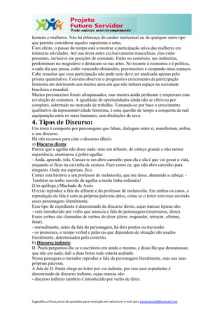 Sugestões,críticas,envio de questões para resolução em sala,envie e-mail para janainasicoli@hotmail.com
homens e mulheres. Não há diferença de caráter intelectual ou de qualquer outro tipo
que permita considerar aqueles superiores a estas.
Com efeito, o passar do tempo está a mostrar a participação ativa das mulheres em
inúmeras atividades. Até nas áreas antes exclusivamente masculinas, elas estão
presentes, inclusive em posições de comando. Estão no comércio, nas indústrias,
predominam no magistério e destacam-se nas artes. No tocante à economia e à política,
a cada dia que passa, estão vencendo obstáculos, preconceitos e ocupando mais espaços.
Cabe ressaltar que essa participação não pode nem deve ser analisada apenas pelo
prisma quantitativo. Convém observar o progressivo crescimento da participação
feminina em detrimento aos muitos anos em que não tinham espaço na sociedade
brasileira e mundial.
Muitos preconceitos foram ultrapassados, mas muitos ainda perduram e emperram essa
revolução de costumes. A igualdade de oportunidades ainda não se efetivou por
completo, sobretudo no mercado de trabalho. Tomando-se por base o crescimento
qualitativo da representatividade feminina, é uma questão de tempo a conquista da real
equiparação entre os seres humanos, sem distinções de sexo.
4. Tipos de Discurso:
Um texto é composto por personagens que falam, dialogam entre si, manifestam, enfim,
o seu discurso.
Há três recursos para citar o discurso alheio:
a) Discurso direto:
Parece que a agulha não disse nada: mas um alfinete, de cabeça grande e não menor
experiência, murmurou à pobre agulha:
- Anda, aprende, tola. Cansas-te em abrir caminho para ela e ela é que vai gozar a vida,
enquanto aí ficas na caixinha de costura. Faze como eu, que não abro caminho para
ninguém. Onde me espetam, fico.
Contei esta história a um professor de melancolia, que me disse, abanando a cabeça: -
Também eu tenho servido de agulha a muita linha ordinária!
(Um apólogo.) Machado de Assis
O texto reproduz a fala do alfinete e do professor de melancolia. Em ambos os casos, a
reprodução da fala é com as próprias palavras deles, como se o leitor estivesse ouvindo
esses personagens literalmente.
Esse tipo de expediente é denominado de discurso direto, cujas marcas típicas são:
- vem introduzido por verbo que anuncia a fala do personagem (murmurou, disse).
Esses verbos são chamados de verbos de dizer (dizer, responder, retrucar, afirmar,
falar).
- normalmente, antes da fala do personagem, há dois pontos ou travessão.
- os pronomes, o tempo verbal e palavras que dependem de situação são usados
literalmente, determinados pelo contexto.
b) Discurso indireto:
D. Paula perguntou-lhe se o escritório era ainda o mesmo, e disse-lhe que descansasse,
que não era nada; dali a duas horas tudo estaria acabado.
Nessa passagem o narrador reproduz a fala da personagem literalmente, mas usa suas
próprias palavras.
A fala de D. Paula chega ao leitor por via indireta, por isso esse expediente é
denominado de discurso indireto, cujas marcas são:
- discurso indireto também é introduzido por verbo de dizer.
 